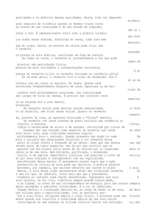 qualidades e os defeitos dessas qualidades. Assim, tudo vai depender 
evidenci 
ando impulsos de violência quando os mesmos traços cinza 
da nuance de uma tonalidade e do seu estado de limpidez. 
vêm se j 
untar a ele. É impressionante notar como a própria irradia-ção 
etér 
ica acaba sendo afetada, diminuída às vezes, numa zona bem 
determin 
ada do corpo. Assim, um excesso de cólera pode criar uma 
O vermelho 
verdadei 
ra brecha na aura etérica, resultando em fuga de energia 
De todas as cores, o vermelho é, provavelmente a cor que pode 
capaz de 
provocar uma perturbação física. 
prestar-se mais facilmente a interpretações incorretas. 
A pr 
esença do vermelho-tijolo ou vermelho ferrugem na radiância astral 
De um modo geral, o vermelho vivo é sinal de dinamismo. Ele é 
só se ma 
nifesta num ser avaro ou egoísta. Às vezes, quando esse 
encontrado freqüentemente disposto em zonas vaporosas ou em fai-traço 
de 
caráter está profundamente enraizado, uma luminosidade 
xas largas em torno da cabeça. É preciso não confundir esse 
semelhan 
te se estende até a zona mental. 
dinamismo 
Um vermelho escuro pode denotar grande sensualidade. ir dire 
to ao objetivo, sem ficar dando voltas. Quanto ao vermelho 
esmaeci 
do, próximo do rosa, ao aparecer misturado a "flocos" amarelo- 
Um vermelho com leves nuances de preto assinala uma tendência ao 
orgulho, à avareza. claros, 
indica a necessidade de atrair e de agradar. Percorrida por riscas de 
Devemos dar uma atenção toda especial ao vermelho que tende um verm 
elho muito vivo, essa tonalidade expressa orgulho. 
profundamente para o castanho. Quando presente num órgão ou numa Em 
bora o conjunto das observações relativas à cor vermelha deixe 
parte do corpo revela a formação de um câncer. Dado que uma doença uma imp 
ressão geral um tanto negativa, não há por que concluir que se 
aparece num dos planos sutis antes de se concretizar no organismo deva el 
iminá-la de uma aura. Bem dirigido, purificado, o dinamismo 
físico, é de capital importância localizar com precisão o nível de veicula 
do por essa vibração é indispensável num ser equilibrado. 
manifestação dessa mancha. É exatamente nesses casos que a ação 
preventiva da leitura da aura pode ser decisiva. A prática permite 
perceber, por exemplo, que existem cânceres que nascem no plano O azul 
mental. A aura desse corpo apresentará então uma irradiação vermelha Ei 
s uma cor que, de imediato, evoca mais paz que a precedente. 
tendente ao castanho numa região determinada. Suponhamos que seja O 
azul-celeste, se for vivo, significa sempre grande honestidade, 
a do fígado, ou antes de seu correspondente em energia, pois não existe tempera 
mento agradável e admirável sinceridade. É a cor do idealismo, 
fígado mental; a irradiação desloca-se, ao longo de meses ou de anos, da devo 
ção voltada para a espiritualidade. Isso se manifesta par-até 
a aura vital, atingindo depois o corpo físico. O processo pode ser ticular 
mente quando ele constitui a tonalidade básica de uma aura astral 
interrompido se uma mudança na atitude interior barrar sua evolução. ou, pel 
 