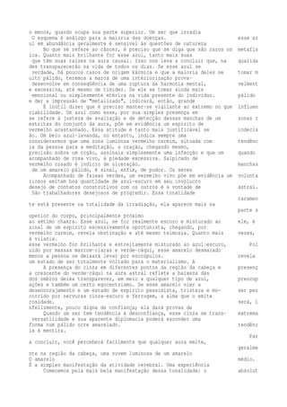o menos, quando ocupa sua parte superior. Um ser que irradia 
O esquema é análogo para a maioria das doenças. esse az 
ul em abundância geralmente é sensível às questões de natureza 
No que se refere ao câncer, é preciso que se diga que são raros os metafís 
ica. Quanto mais brilhante for esse azul, tanto mais suas 
que têm suas raízes na aura causal. Isso nos leva a concluir que, na qualida 
des transparecerão na vida de todos os dias. Se esse azul se 
verdade, há poucos casos de origem kármica e que a maioria deles se tomar m 
uito pálido, teremos a marca de uma interiorização prova-desenvolve 
em conseqüência de uma ruptura da harmonia mental, velment 
e excessiva, até mesmo de timidez. Se ele se tomar ainda mais 
emocional ou simplesmente etérica na vida presente do indivíduo. pálido 
e der a impressão de "metalizado", indicará, então, grande 
É inútil dizer que é preciso manter-se vigilante ao extremo no que influen 
ciabilidade. Um azul como esse, por sua simples presença em 
se refere à justeza de avaliação e de detecção dessas manchas de um zonas r 
estritas do conjunto da aura, põe em evidência um espírito de 
vermelho acastanhado. Essa atitude é tanto mais justificável se indecis 
ão. Um belo azul-lavanda, no entanto, indica sempre uma 
considerarmos que uma zona luminosa vermelho carmim, situada com tendênc 
ia da pessoa para a meditação, a oração, chegando mesmo, 
precisão sobre um órgão, assinala simplesmente uma infecção e que um quando 
acompanhado de rosa vivo, à piedade excessiva. Salpicado de 
vermelho rosado é indício de ulceração. manchas 
de um amarelo pálido, é sinal, enfim, de pudor. Os seres 
Acompanhado de faixas verdes, um vermelho vivo põe em evidência um volunta 
riosos emitem boa quantidade de azul-escuro em seu invólucro 
desejo de contatos construtivos com os outros é a vontade de astral. 
São trabalhadores desejosos de progredir. Essa tonalidade 
raramen 
te está presente na totalidade da irradiação, ela aparece mais na 
parte s 
uperior do corpo, principalmente próximo 
ao sétimo chakra. Esse azul, se for realmente escuro e misturado ao ele, é 
sinal de um espírito excessivamente oportunista, chegando, por 
vermelho carmim, revela obstinação e até mesmo teimosia. Quanto mais vezes, 
à vilania. 
esse vermelho for brilhante e estreitamente misturado ao azul-escuro, Pol 
uído por massas marrom-claras e verde-cáqui, esse amarelo desmaiado 
menos a pessoa se deixará levar por escrúpulos. revela 
um estado de ser totalmente voltado para o materialismo. A 
A presença do cinza em diferentes pontos da região da cabeça e presenç 
a crescente do verde-cáqui na aura astral reflete a baixeza das 
dos ombros deixa transparecer, em meio a qualquer tipo de azul, preocup 
ações e também um certo egocentrismo. Se esse amarelo vier a 
desencorajamento e um estado de espírito pessimista, tristeza e mo- ser per 
corrido por nervuras cinza-escuro e ferrugem, a alma que o emite 
rosidade. será, i 
nfelizmente, pouco digna de confiança; ela dará provas de 
Quando um ser tem tendência à desconfiança, esse cinza se trans- extrema 
versatilidade e sua aparente diplomacia poderá esconder uma 
forma num pálido ocre amarelado. tendênc 
ia à mentira. 
Par 
a concluir, você perceberá facilmente que qualquer aura emite, 
geralme 
nte na região da cabeça, uma nuvem luminosa de um amarelo 
O amarelo médio. 
É a simples manifestação da atividade cerebral. Uma experiência 
Comecemos pela mais bela manifestação dessa tonalidade: o absolut 
 