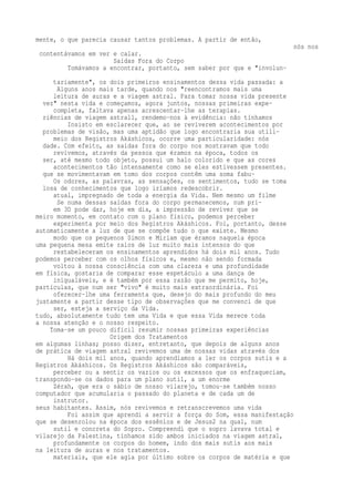 mente, o que parecia causar tantos problemas. A partir de então, 
nós nos 
contentávamos em ver e calar. 
Saídas Fora do Corpo 
Tomávamos a encontrar, portanto, sem saber por que e "involun-tariamente", 
os dois primeiros ensinamentos dessa vida passada: a 
Alguns anos mais tarde, quando nos "reencontramos mais uma 
leitura de auras e a viagem astral. Para tomar nossa vida presente 
vez" nesta vida e começamos, agora juntos, nossas primeiras expe-completa, 
faltava apenas acrescentar-lhe as terapias. 
riências de viagem astral1, rendemo-nos à evidência: não tínhamos 
Insisto em esclarecer que, ao se reviverem acontecimentos por 
problemas de visão, mas uma aptidão que logo encontraria sua utili-meio 
dos Registros Akáshicos, ocorre uma particularidade: nós 
dade. Com efeito, as saídas fora do corpo nos mostravam que todo 
revivemos, através da pessoa que éramos na época, todos os 
ser, até mesmo todo objeto, possui um halo colorido e que as cores 
acontecimentos tão intensamente como se eles estivessem presentes. 
que se movimentavam em tomo dos corpos contêm uma soma fabu- 
Os odores, as palavras, as sensações, os sentimentos, tudo se toma 
losa de conhecimentos que logo iríamos redescobrir. 
atual, impregnado de toda a energia da Vida. Nem mesmo um filme 
Se numa dessas saídas fora do corpo permanecemos, num pri-em 
3D pode dar, hoje em dia, a impressão de reviver que se 
meiro momento, em contato com o plano físico, podemos perceber 
experimenta por meio dos Registros Akáshicos. Foi, portanto, desse 
automaticamente a luz de que se compõe tudo o que existe. Mesmo 
modo que os pequenos Simon e Míriam que éramos naquela época 
uma pequena mesa emite raios de luz muito mais intensos do que 
restabeleceram os ensinamentos aprendidos há dois mil anos. Tudo 
podemos perceber com os olhos físicos e, mesmo não sendo formada 
voltou à nossa consciência com uma clareza e uma profundidade 
em física, gostaria de comparar esse espetáculo a uma dança de 
inigualáveis, e é também por essa razão que me permito, hoje, 
partículas, que num ser "vivo" é muito mais extraordinária. Foi 
oferecer-lhe uma ferramenta que, desejo do mais profundo do meu 
justamente a partir desse tipo de observações que me convenci de que 
ser, esteja a serviço da Vida. 
tudo, absolutamente tudo tem uma Vida e que essa Vida merece toda 
a nossa atenção e o nosso respeito. 
Toma-se um pouco difícil resumir nossas primeiras experiências 
Origem dos Tratamentos 
em algumas linhas; posso dizer, entretanto, que depois de alguns anos 
de prática de viagem astral revivemos uma de nossas vidas através dos 
Há dois mil anos, quando aprendíamos a ler os corpos sutis e a 
Registros Akáshicos. Os Registros Akáshicos são comparáveis, 
perceber ou a sentir os vazios ou os excessos que os enfraqueciam, 
transpondo-se os dados para um plano sutil, a um enorme 
Zérah, que era o sábio de nosso vilarejo, tomou-se também nosso 
computador que acumularia o passado do planeta e de cada um de 
instrutor. 
seus habitantes. Assim, nós revivemos e retranscrevemos uma vida 
Foi assim que aprendi a servir a força do Som, essa manifestação 
que se desenrolou na época dos essênios e de Jesus2 na qual, num 
sutil e concreta do Sopro. Compreendi que o sopro lavava total e 
vilarejo da Palestina, tínhamos sido ambos iniciados na viagem astral, 
profundamente os corpos do homem, indo dos mais sutis aos mais 
na leitura de auras e nos tratamentos. 
materiais, que ele agia por último sobre os corpos de matéria e que 
 