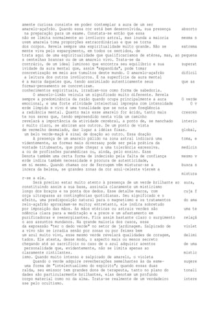amente curiosa consiste em poder contemplar a aura de um ser 
amarelo-açafrão. Quando essa cor está bem desenvolvida, sua presença absorto 
na preparação para um exame. Constata-se então que essa 
não se limita normalmente ao invólucro astral, mas inunda a maioria mesma n 
uvem amarela toma proporções extraordinárias e que se torna 
dos corpos. Revela sempre uma espiritualidade muito grande. Não se extrema 
mente viva pelo espargimento, em todos os sentidos, de 
trata aqui de uma espiritualidade que qualificaríamos de etérea, mas, ao pequena 
s centelhas brancas ou de um amarelo vivo. Trata-se da 
contrário, de um ideal luminoso que encontra seu equilíbrio e sua superat 
ividade da aura mental que, assim "expandida", pode tomar 
concretização em meio aos tumultos deste mundo. O amarelo-açafrão difícil 
a leitura dos outros invólucros. É na superfície da aura mental 
é a marca daqueles que, tendo assimilado autenticamente seus que as 
formas-pensamento se concretizam. 
conhecimentos espirituais, irradiam-nos como forma de sabedoria. 
O amarelo-limão veicula um significado muito diferente. Revela 
sempre a predominância da razão quando ocupa principalmente a aura O verde 
emocional, e uma forte atividade intelectual impregna com intensidade O v 
erde límpido e vivo é uma tonalidade que se nota com freqüência 
a radiância mental. Quanto mais esse amarelo for ácido, tanto mais crescen 
te nos seres que, tendo empreendido nesta vida um caminho 
revelará a importância da atividade cerebral, a ponto de, se manchado interio 
r muito claro, se abriram aos outros. De um ponto de vista 
de vermelho desmaiado, dar lugar a idéias fixas. global, 
um belo verde-maçã é sinal de doação ao outro. Essa doação 
A presença de um amarelo pálido na zona astral indicará uma toma, e 
videntemente, as formas mais diversas; pode ser pela prática da 
vontade titubeante, que pode chegar a uma tolerância excessiva. medicin 
a ou de profissões paramédicas ou, ainda, pelo ensino. Esse 
Denota também uma certa forma de indecisão pela falta de confiança mesmo v 
erde indica também necessidade e procura de autenticidade, 
em si mesmo. Quando chamas cor de ferrugem vêm misturar-se a busca s 
incera da beleza, se grandes zonas da cor azul-celeste vierem a 
mistura 
r-se a ele. 
Será preciso estar muito atento à presença de um verde brilhante ao aura, 
constituindo assim a sua base, assinala claramente um misticismo 
longo dos braços e na ponta dos dedos. Esse detalhe marca, com cuja f 
orça ultrapassa as contingências quotidianas. Seu significado e o 
efeito, uma predisposição natural para o magnetismo e os tratamentos do ama 
relo-açafrão aproximam-se muito; entretanto, ele indica sobretudo 
por imposição das mãos. As mãos etéricas ou astrais verdes são uma te 
ndência clara para a meditação e a prece e um afastamento em 
purificadoras e reenergizantes. Fica assim bastante claro o surgimento relaçã 
o aos assuntos mundanos. Na grande maioria dos casos, esse 
da expressão "ter o dedo verde" no setor de jardinagem. Salpicado de violet 
a vivo não se irradia senão por zonas ou por feixes bem 
um azul muito vivo, esse mesmo verde revelará qualidades de coragem, delimi 
tados. Ele atesta, desse modo, o aspecto mais ou menos secreto 
chegando até ao sacrifício no caso de o azul adquirir acentos de uma 
personalidade que, evidentemente, não se limita apenas ao 
claramente cintilantes. mistic 
ismo. Quando muito intenso e salpicado de amarelo, o violeta 
Quando o verde adquire reverberações semelhantes às da esme- sugere 
uma forma de "intelectualismo do espírito"; quando essas duas 
ralda, seu emissor tem grandes dons de terapeuta, tanto no plano do tonali 
dades são particularmente brilhantes, elas denotam um profundo 
corpo material como no da alma. Trata-se realmente de um verdadeiro intere 
sse pelo ocultismo. 
 