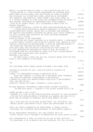 médico, no sentido nobre do termo, o, que significa que ele é ao O 
violeta pálido e o lilás revelam simplesmente um interesse pelos 
mesmo tempo um pouco padre, pois age através da noção do sagrado proble 
mas religiosos ou, de modo mais geral, metafísicos. Entremeado 
nele impressa. Essa medicina, sendo também a das almas, pode, em de azu 
l, o violeta tendente ao lilás indica uma verdadeira busca de pureza. É 
caso extremo, manifestar-se simplesmente pelo Verbo enquanto também 
sinal de um caráter afável. Se a transparência desse lilás for 
bálsamo reparador. afetad 
a por nuances cinzentas, a busca do ideal será prejudicada por uma 
O verde pálido misturado ao amarelo esmaecido e ao ferrugem situa-se influe 
nciabilidade muito grande. Quanto mais se estender essa presença 
num registro absolutamente diferente de idéias, pois indica tendências cinzen 
ta, mais a pessoa será suscetível de sofrer profundas decepções 
à hipocrisia, à fraude. por ex 
cesso de candura ou de ingenuidade. 
Percorrido por faixas luminosas de um vermelho médio, o verde pastel U 
m violeta médio, cinzento, percorrido por nuances rosa, aparece na aura 
reflete o equilíbrio da personalidade, o senso de responsabilidade e o astral 
dos homens que ostentam uma falsa devoção, assim como 
gosto pela ação. Uma aura básica constituída por esse arranjo de daquel 
es cuja capacidade de abstração se limita ao que, de um modo ou 
tonalidades pode ser encontrada nos seres cuja vida é essencialmente de out 
ro, pode lhes proporcionar certo proveito. 
devotada a uma causa. 
Um verde claro e suave, por sua vez, assinala apenas falta de dina-mismo 
e leve tendência à morosidade. 
O lara 
nja 
E 
ssa tonalidade revela sempre grande atividade e boa saúde. Pode 
ser en 
contrada no conjunto da aura — prova de prática constante de 
O violeta genero 
sidade — ou simplesmente próxima à superfície de um 
Entre nós, humanos, o violeta não é encontrado senão raramente, membro 
que acaba de completar, dinamicamente e sem esforços 
e apenas nos seres cujo desenvolvimento espiritual é absolutamente exaust 
ivos, uma ação física. 
autêntico. Quando ele ocupa, vivamente, a maior parte da 
tamb 
ém pode expressar refinamento, simplicidade, solidão voluntária, 
De modo mais geral, o laranja é a cor da boa vontade ativa e da 
mas 
também amizade e amor físico. 
lealdade. É o sinal de uma "espiritualidade concreta" na vida quotidiana 
e de uma forte personalidade. A presença, por pequena que seja, de um 
Assim como em relação ao vermelho, não se deve deduzir de tudo 
isso 
que o rosa seja uma cor da qual se deva fugir. Se, com efeito, sua 
amarelo pálido ligeiramente "sujo" indica uma generosidade um tanto 
vibr 
ação é um indício esquemático de imaturidade, a alegria suscita 
calculada, não totalmente desinteressada. Se esse amarelo adquirir 
tamb 
ém seu aparecimento episódico; ora, essa alegria não é um 
fortes nuances ocre e ferrugem e se desenvolver em certos pontos no meio 
elem 
ento indispensável à vida, um estado de ser que se deve cultivar? 
do alaranjado, é de se esperar uma certa preguiça. Por fim, um verde- 
 