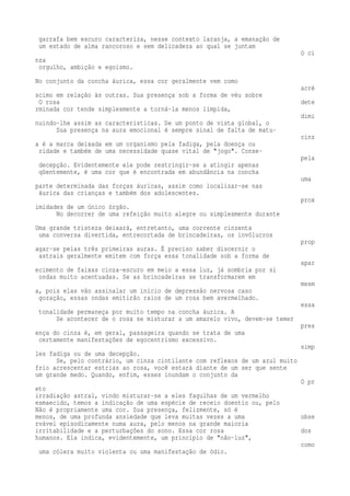 garrafa bem escuro caracteriza, nesse contexto laranja, a emanação de 
um estado de alma rancoroso e sem delicadeza ao qual se juntam 
O ci 
nza 
orgulho, ambição e egoísmo. 
No conjunto da concha áurica, essa cor geralmente vem como 
acré 
scimo em relação às outras. Sua presença sob a forma de véu sobre 
O rosa dete 
rminada cor tende simplesmente a torná-la menos límpida, 
dimi 
nuindo-lhe assim as características. De um ponto de vista global, o 
Sua presença na aura emocional é sempre sinal de falta de matu-cinz 
a é a marca deixada em um organismo pela fadiga, pela doença ou 
ridade e também de uma necessidade quase vital de "jogo". Conse-pela 
decepção. Evidentemente ele pode restringir-se a atingir apenas 
qüentemente, é uma cor que é encontrada em abundância na concha 
uma 
parte determinada das forças áuricas, assim como localizar-se nas 
áurica das crianças e também dos adolescentes. 
prox 
imidades de um único órgão. 
No decorrer de uma refeição muito alegre ou simplesmente durante 
Uma grande tristeza deixará, entretanto, uma corrente cinzenta 
uma conversa divertida, entrecortada de brincadeiras, os invólucros 
prop 
agar-se pelas três primeiras auras. É preciso saber discernir o 
astrais geralmente emitem com força essa tonalidade sob a forma de 
apar 
ecimento de faixas cinza-escuro em meio a essa luz, já sombria por si 
ondas muito acentuadas. Se as brincadeiras se transformarem em 
mesm 
a, pois elas vão assinalar um início de depressão nervosa caso 
gozação, essas ondas emitirão raios de um rosa bem avermelhado. 
essa 
tonalidade permaneça por muito tempo na concha áurica. A 
Se acontecer de o rosa se misturar a um amarelo vivo, devem-se temer 
pres 
ença do cinza é, em geral, passageira quando se trata de uma 
certamente manifestações de egocentrismo excessivo. 
simp 
les fadiga ou de uma decepção. 
Se, pelo contrário, um cinza cintilante com reflexos de um azul muito 
frio acrescentar estrias ao rosa, você estará diante de um ser que sente 
um grande medo. Quando, enfim, esses inundam o conjunto da 
O pr 
eto 
irradiação astral, vindo misturar-se a eles fagulhas de um vermelho 
esmaecido, temos a indicação de uma espécie de receio doentio ou, pelo 
Não é propriamente uma cor. Sua presença, felizmente, só é 
menos, de uma profunda ansiedade que leva muitas vezes a uma obse 
rvável episodicamente numa aura, pelo menos na grande maioria 
irritabilidade e a perturbações do sono. Essa cor rosa dos 
humanos. Ela indica, evidentemente, um princípio de "não-luz", 
como 
uma cólera muito violenta ou uma manifestação de ódio. 
 
