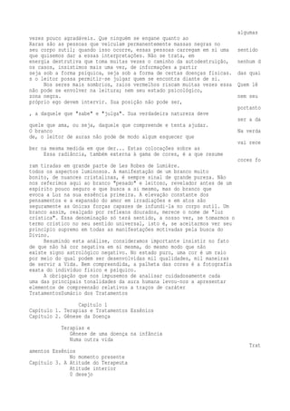 algumas 
vezes pouco agradáveis. Que ninguém se engane quanto ao 
Raras são as pessoas que veiculam permanentemente massas negras no 
seu corpo sutil; quando isso ocorre, essas pessoas carregam em si uma sentido 
que quisemos dar a essas interpretações. Não se trata, em 
energia destrutiva que toma muitas vezes o caminho da autodestruição, nenhum d 
os casos, insistimos mais uma vez, de informações a partir 
seja sob a forma psíquica, seja sob a forma de certas doenças físicas. das quai 
s o leitor possa permitir-se julgar quem se encontra diante de si. 
Nos seres mais sombrios, raios vermelhos riscam muitas vezes essa Quem lê 
não pode se envolver na leitura; nem seu estado psicológico, 
zona negra. nem seu 
próprio ego devem intervir. Sua posição não pode ser, 
portanto 
, a daquele que "sabe" e "julga". Sua verdadeira natureza deve 
ser a da 
quele que ama, ou seja, daquele que compreende e tenta ajudar. 
O branco Na verda 
de, o leitor de auras não pode de modo algum esquecer que 
vai rece 
ber na mesma medida em que der... Estas colocações sobre as 
Essa radiância, também externa à gama de cores, é a que resume 
cores fo 
ram tiradas em grande parte de Les Robes de Lumière. 
todos os aspectos luminosos. A manifestação de um branco muito 
bonito, de nuances cristalinas, é sempre sinal de grande pureza. Não 
nos referimos aqui ao branco "pesado" e leitoso, revelador antes de um 
espírito pouco seguro e que busca a si mesmo, mas do branco que 
evoca a Luz na sua essência primeira. A elevação constante dos 
pensamentos e a expansão do amor em irradiações e em atos são 
seguramente as únicas forças capazes de infundi-la no corpo sutil. Um 
branco assim, realçado por reflexos dourados, merece o nome de "luz 
crística". Essa denominação só terá sentido, a nosso ver, se tomarmos o 
termo crístico no seu sentido universal, isto é, se aceitarmos ver seu 
princípio supremo em todas as manifestações motivadas pela busca do 
Divino. 
Resumindo esta análise, consideramos importante insistir no fato 
de que não há cor negativa em si mesma, do mesmo modo que não 
existe signo astrológico negativo. No estado puro, uma cor é um raio 
por meio do qual podem ser desenvolvidas mil qualidades, mil maneiras 
de servir a Vida. Bem compreendida, a palheta das cores é a fotografia 
exata do indivíduo físico e psíquico. 
A obrigação que nos impusemos de analisar cuidadosamente cada 
uma das principais tonalidades da aura humana levou-nos a apresentar 
elementos de compreensão relativos a traços de caráter 
TratamentosSumário dos Tratamentos 
Capítulo 1 
Capítulo 1. Terapias e Tratamentos Essênios 
Capítulo 2. Gênese da Doença 
Terapias e 
Gênese de uma doença na infância 
Numa outra vida 
Trat 
amentos Essênios 
No momento presente 
Capítulo 3. A Atitude do Terapeuta 
Atitude interior 
0 desejo 
 
