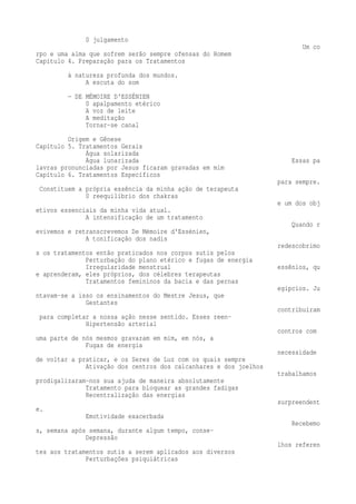 0 julgamento 
Um co 
rpo e uma alma que sofrem serão sempre ofensas do Homem 
Capítulo 4. Preparação para os Tratamentos 
à natureza profunda dos mundos. 
A escuta do som 
— DE MÉMOIRE D'ESSÉNIEN 
0 apalpamento etérico 
A voz de leite 
A meditação 
Tornar-se canal 
Origem e Gênese 
Capítulo 5. Tratamentos Gerais 
Água solarizada 
Água lunarizada Essas pa 
lavras pronunciadas por Jesus ficaram gravadas em mim 
Capítulo 6. Tratamentos Específicos 
para sempre. 
Constituem a própria essência da minha ação de terapeuta 
0 reequilíbrio dos chakras 
e um dos obj 
etivos essenciais da minha vida atual. 
A intensificação de um tratamento 
Quando r 
evivemos e retranscrevemos De Mémoire d'Essénien, 
A tonificação dos nadis 
redescobrimo 
s os tratamentos então praticados nos corpos sutis pelos 
Perturbação do plano etérico e fugas de energia 
Irregularidade menstrual essênios, qu 
e aprenderam, eles próprios, dos célebres terapeutas 
Tratamentos femininos da bacia e das pernas 
egípcios. Ju 
ntavam-se a isso os ensinamentos do Mestre Jesus, que 
Gestantes 
contribuíram 
para completar a nossa ação nesse sentido. Esses reen- 
Hipertensão arterial 
contros com 
uma parte de nós mesmos gravaram em mim, em nós, a 
Fugas de energia 
necessidade 
de voltar a praticar, e os Seres de Luz com os quais sempre 
Ativação dos centros dos calcanhares e dos joelhos 
trabalhamos 
prodigalizaram-nos sua ajuda de maneira absolutamente 
Tratamento para bloquear as grandes fadigas 
Recentralização das energias 
surpreendent 
e. 
Emotividade exacerbada 
Recebemo 
s, semana após semana, durante algum tempo, conse- 
Depressão 
lhos referen 
tes aos tratamentos sutis a serem aplicados aos diversos 
Perturbações psiquiátricas 
 