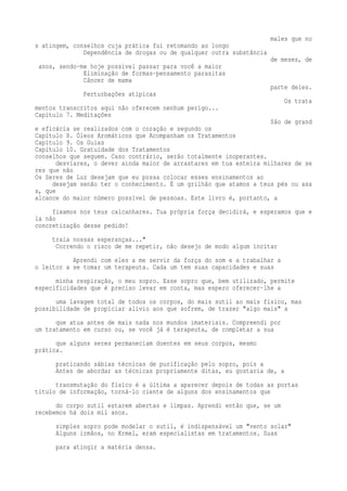 males que no 
s atingem, conselhos cuja prática fui retomando ao longo 
Dependência de drogas ou de qualquer outra substância 
de meses, de 
anos, sendo-me hoje possível passar para você a maior 
Eliminação de formas-pensamento parasitas 
Câncer de mama 
parte deles. 
Perturbações atípicas 
Os trata 
mentos transcritos aqui não oferecem nenhum perigo... 
Capítulo 7. Meditações 
São de grand 
e eficácia se realizados com o coração e segundo os 
Capítulo 8. Óleos Aromáticos que Acompanham os Tratamentos 
Capítulo 9. Os Guias 
Capítulo 10. Gratuidade dos Tratamentos 
conselhos que seguem. Caso contrário, serão totalmente inoperantes. 
desviares, o dever ainda maior de arrastares em tua esteira milhares de se 
res que não 
Os Seres de Luz desejam que eu possa colocar esses ensinamentos ao 
desejam senão ter o conhecimento. É um grilhão que atamos a teus pés ou asa 
s, que 
alcance do maior número possível de pessoas. Este livro é, portanto, a 
fixamos nos teus calcanhares. Tua própria força decidirá, e esperamos que e 
la não 
concretização desse pedido! 
traia nossas esperanças..." 
Correndo o risco de me repetir, não desejo de modo algum incitar 
Aprendi com eles a me servir da força do som e a trabalhar a 
o leitor a se tomar um terapeuta. Cada um tem suas capacidades e suas 
minha respiração, o meu sopro. Esse sopro que, bem utilizado, permite 
especificidades que é preciso levar em conta, mas espero oferecer-lhe a 
uma lavagem total de todos os corpos, do mais sutil ao mais físico, mas 
possibilidade de propiciar alivio aos que sofrem, de trazer "algo mais" a 
que atua antes de mais nada nos mundos imateriais. Compreendi por 
um tratamento em curso ou, se você já é terapeuta, de completar a sua 
que alguns seres permaneciam doentes em seus corpos, mesmo 
prática. 
praticando sábias técnicas de purificação pelo sopro, pois a 
Antes de abordar as técnicas propriamente ditas, eu gostaria de, a 
transmutação do físico é a última a aparecer depois de todas as portas 
título de informação, torná-lo ciente de alguns dos ensinamentos que 
do corpo sutil estarem abertas e limpas. Aprendi então que, se um 
recebemos há dois mil anos. 
simples sopro pode modelar o sutil, é indispensável um "vento solar" 
Alguns irmãos, no Krmel, eram especialistas em tratamentos. Suas 
para atingir a matéria densa. 
 
