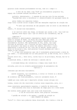 palavras ainda ressoam profundamente em mim, como se o tempo e o 
O fato de ter dado o meu "Sim" aos ensinamentos propostos foi, 
espaço não tivessem nenhuma existência real: 
portanto, determinante... O segredo do som que cura foi-me ensinado 
"Guardem bem isto: a existência e o desenvolvimento de quaisquer males do 
pelos Irmãos nos seguintes termos: 
corpo nunca tiveram outras origens além das emanações negativas do coração dos 
"0 canto que extravasa de uma garganta como um leite ou uma bebida de 
mel 
homens..."; diziam eles basicamente. 
é um lenitivo sobre uma chaga, um bálsamo que acalma a dor. Isso você vai 
Aprendi nessa época tudo o que se referia aos tratamentos, mas de 
comprovar." 
modo diferente e absolutamente complementar àquele realizado por 
Simon no coração do Krmel. As moças não eram admitidas nesse 
mosteiro de homens, não podendo, oficialmente, beneficiar-se dos 
ensinamentos secretos. Meu aprendizado se fez, então, num lugar 
retirado da montanha, com o concurso de doze Irmãos envoltos em 
véu encarnado e dos quais eu podia tão somente adivinhar o rosto. 
Semelhantes a estátuas de Luz, eles não se mexiam. Quando quatro 
deles se dirigiram a mim, suas palavras ficaram gravadas por todo o 
sempre no meu coração: 
"...O que vais presenciar aqui não é normalmente proporcionado a seres da 
tua idade... A luminosidade de tua alma pareceu-nos já bem sólida, eis a razão d 
e 
estares entre nós... Está certo, talvez haja aí um privilégio, Míriam, mas há ta 
mbém 
e sobretudo dever, o dever de continuar o caminho sem te 
A entidade-doença não contabiliza o tempo; essa noção lhe é 
estranha, pois ela se alimenta permanentemente de pensamentos não 
Capítulo 2 
liberados que emitimos diariamente. 
Quando aconselho, nos tratamentos, a cortar os víveres ou a deixar 
Gênese da Doença 
de alimentar uma forma-pensamento, trata-se justamente disso. É 
também por essa razão que é importante retomar nossas antigas con-tendas, 
nossos nós não resolvidos e muitas vezes esquecidos, pois, se o 
nosso consciente aparentemente esqueceu, o trabalho de destruição 
Você escolheu esta hora no mostrador do tempo para vir a este mundo 
não termina senão quando tudo isso tiver sido dissolvido. 
a fim de solucionar melhor suas próprias contendas. 
O perdão em relação a nós mesmos, o perdão em relação ao 
- PAR L'ESPRIT DU SOLEIL 
"outro" é o fator mais poderoso dessa dissolução. Ele ilumina a vida de 
 