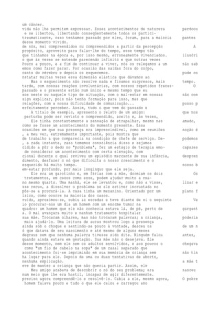 um câncer. 
vida não lhe permitem expressar. Esses acontecimentos de natureza perdoou 
e se libertou, libertando conseqüentemente todos os partici-traumatizante, 
caso tenhamos passado por eles, foram, para a maioria pantes 
desse momento vivido. 
de nós, mal compreendidos ou compreendidos a partir da percepção A 
propósito, aproveito para falar-lhe do tempo, esse tempo tão 
que tínhamos na época e, por isso mesmo, erroneamente vivenciados. ilusóri 
o que às vezes se estende parecendo infinito e que outras vezes 
Pouco a pouco, e a fim de continuar a viver, nós os relegamos a um não sab 
emos como fazer parar. Por ocasião das saídas fora do corpo, 
canto do cérebro e depois os esquecemos. pude co 
nstatar muitas vezes essa dimensão elástica que dávamos ao 
Mas o esquecimento não resolve nada e ficamos surpresos, mais tempo. 
tarde, com nossas reações involuntárias, com nossos repetidos fracas- O 
passado e o presente estão num único e mesmo tempo que eu 
sos neste ou naquele tipo de situação, com o mal-estar em nossas não con 
sigo explicar, pois não tenho formação para isso, mas que 
relações, com a nossa dificuldade de comunicação... posso p 
erfeitamente perceber. Assim, tudo o que vem do passado e 
A título de exemplo, apresento o relato de um amigo: que nos 
perturba pode ser revisto e compreendido, aceito e, às vezes, 
Ele tinha constantemente a sensação de atrapalhar, mesmo nas amado, 
como se fosse um acontecimento do momento presente. Essa 
ocasiões em que sua presença era imprescindível, como em reuniões noção é 
, a meu ver, extremamente importante, pois mostra que 
de trabalho a que comparecia na condição de chefe de serviço. De- podemos 
, a cada instante, caso tomemos consciência disso e sejamos 
cidido a pôr o dedo no "problema", fez um estágio de terapia emo- capazes 
de considerar um acontecimento com certa elevação, com 
cional durante o qual reviveu um episódio marcante de sua infância, despren 
dimento, desfazer o nó que dificulta o nosso crescimento e o 
esquecido há muito tempo. nosso b 
em-estar profundo, por mais longínquo que ele seja. 
Ele era um garotinho e, em férias com a mãe, dormiam os dois Os 
tratamentos, em casos como esse, podem ajudar muito a rea-no 
mesmo quarto. Uma manhã, ele se levantou e, como não a visse, lizar e 
sse recuo, a dissolver o problema se ele estiver incrustado no 
pôs-se a procurá-la. A casa tinha um mezanino. Orientado por um plano f 
ísico, como ocorre na maioria dos casos. 
ruído, aproximou-se, subiu as escadas e teve diante de si o seguinte Ve 
io procurar-nos um dia um homem com um enorme tumor na 
quadro: um homem que ele não conhecia estava lá, de pé, perto de gargant 
a. O mal avançara muito e nenhum tratamento hospitalar 
sua mãe. Trocaram olhares, mas não trocaram palavras; a criança, poderia 
mais ajudá-lo. Uma leitura de auras mostrou logo a presença 
ainda sob o choque e sentindo-se pouco à vontade, desceu os de um n 
ó que datava de seu nascimento e até mesmo de alguns meses 
degraus sem que nenhuma palavra tivesse sido dita. Ninguém falou antes, 
quando ainda estava em gestação. Sua mãe não o desejava. Ele 
desse momento, nem ele nem os adultos envolvidos, e aos poucos o chegava 
como "um fio de cabelo na sopa" de um casal separado que 
acontecimento foi-se imprimindo em sua memória de criança sem não tin 
ha lugar para ele. Depois de uma ou duas tentativas de aborto, 
nenhuma explicação. a mãe t 
eve de manter a criança que não queria partir. Assim, ele 
Meu amigo acabava de descobrir o nó do seu problema; era nasceu 
num meio que lhe era hostil, incapaz de agir diferentemente. 
preciso agora compreendê-lo e resolvê-lo. Cabia a ele, mesmo agora, O pobre 
homem falava pouco e tudo o que ele calou e carregou ano 
 