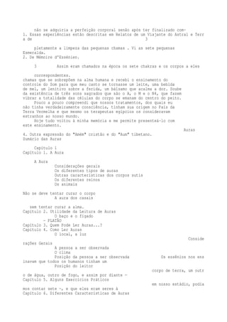 não se adquiria a perfeição corporal senão após ter finalizado com- 
1. Essas experiências estão descritas em Relatos de um Viajante do Astral e Terr 
a de 3 
pletamente a limpeza das pequenas chamas . Vi as sete pequenas 
Esmeralda. 
2. De Mémoire d'Essénien. 
3 Assim eram chamados na época os sete chakras e os corpos a eles 
correspondentes. 
chamas que se sobrepõem na alma humana e recebi o ensinamento do 
controle do Som para que meu canto se tornasse um leite, uma bebida 
de mel, um lenitivo sobre a ferida, um bálsamo que acalma a dor. Soube 
da existência de três sons sagrados que são o A, o M e o N4, que fazem 
vibrar a totalidade das células do corpo se emanam do centro do peito. 
Pouco a pouco compreendi que nossos tratamentos, dos quais eu 
não tinha verdadeiramente consciência, tinham sua origem no País da 
Terra Vermelha e que mesmo os terapeutas egípcios os consideravam 
estranhos ao nosso mundo. 
Hoje tudo voltou à minha memória e me permite presenteá-lo com 
este ensinamento. 
Auras 
4. Outra expressão do "Amém" cristão e do "Aum" tibetano. 
Sumário das Auras 
Capítulo 1 
Capítulo 1. A Aura 
A Aura 
Considerações gerais 
Os diferentes tipos de auras 
Outras características dos corpos sutis 
Os diferentes reinos 
Os animais 
Não se deve tentar curar o corpo 
A aura dos casais 
sem tentar curar a alma. 
Capítulo 2. Utilidade da Leitura de Auras 
O baço e o fígado 
— PLATÃO 
Capítulo 3. Quem Pode Ler Auras...? 
Capítulo 4. Como Ler Auras 
O local, a luz 
Conside 
rações Gerais 
A pessoa a ser observada 
O clima 
Posição da pessoa a ser observada Os essênios nos ens 
inavam que todos os humanos tinham um 
Posição do leitor 
corpo de terra, um outr 
o de água, outro de fogo, e assim por diante — 
Capítulo 5. Alguns Exercícios Práticos 
em nosso estádio, podía 
mos contar sete —, e que eles eram seres à 
Capítulo 6. Diferentes Características de Auras 
 