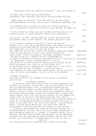 Uma doença desse tipo implica, em primeiro lugar, uma tomada de 
pode 
rão beber nela a mesma paz que experimentei. 
consciência. Uma regressão, uma leitura de auras podem facilitar 
Mesmo quando se conhece o nó da vida anterior que deu origem 
consideravelmente as coisas, mas às vezes é preferível abandonar tudo 
ao n 
osso problema atual, acontece às vezes que a doença persiste no 
isso e considerar a natureza do mal sem ir mais adiante. Há sempre um 
corp 
o físico. Trata-se, nesse caso, de uma memória celular que vai ser 
momento preciso no grande mostrador cósmico para conhecermos o 
prec 
iso arrancar. A alma, impressionada por um fato particularmente 
que devemos saber a nosso respeito. Não podemos precipitar esse 
fort 
e, vai imprimir a memória desse fato no nível das células, 
momento, com o risco de nos perdermos! Saber cedo demais o que está 
impresso na nossa alma pode às vezes não apenas não resolver nada, 
mas também pesar na nossa vida como uma enorme 
que a passarão de uma vida a outra. Um tratamento específico poderá compreende 
r que ele não poderia ter feito outra coisa; é mostrar-se 
então ajudar a lavar essa memória. Estaremos abordando o assunto superior e 
não mais querer mal à pessoa, não por condescendência, 
no capítulo referente às terapias propriamente ditas. Já aconteceu a mas porque 
se compreendeu. Porque se compreendeu que o outro é 
cada um de nós de constatarmos em certas pessoas manchas, marcas também um 
pouco nós mesmos e que o que ele nos fez passar nós é 
ou depressões neste ou naquele ponto do corpo sutil. Isso ocorre que pedimo 
s; que o outro é, como um espelho, o reflexo de nossas 
com freqüência em seres que foram traumatizados, que não aceitaram insuficiên 
cias, de nossas necessidades, e que ele serviu de instrumento 
para o que 
devíamos vivenciar... 
uma forma de morrer, por acidente ou por doença, e guardaram 
marcas disso. 
No Momento Presente 
A origem de nossos males atuais está nas formas-pensamento que 
emitimos. Um acidente, um resfriado, uma crise de fígado ou de fé, 
que se assemelham muitas vezes, aconteceram no momento em que 
pensamos com intensidade, de modo tempestuoso. Uma cólera pode 
agitar o terceiro chakra, que vai enviar uma informação à vesícula, 
que criará dores de cabeça. Quando não falamos nada, o corpo fala; 
quando falamos "mal", ele continua nos falando. Por ele sabemos que 
alguma coisa em nós não é como desejaríamos que fosse. Não se 
trata de um juízo de valor, mas de um acordo entre todas as partes do 
nosso ser. Um bandido persuadido, de todos os pontos de vista, ou 
quase, de que está certo, não estará mais doente — e provavelmente 
menos —, do que aquela pessoa que, não tendo feito nada de 
inconfessável, sinta-se torturado pelo remorso ou pela dúvida. 
A doença, como podemos ver, nasce em diferentes planos e em 
diferentes épocas da nossa vida ou de nossas vidas. Entretanto, um 
ponto permanece essencial: é o perdão. O verdadeiro perdão, não a 
desculpa. Existem falsos perdões como quaisquer outras simulações 
em nossa vida. Há desculpas que parecem perdão, mas que não o são. 
Perdoar não é desculpar; é realmente pôr-se no lugar do outro e 
Capítulo 3 ensiname 
ntos dessa época são de grande precisão e Jesus, um dos meus 
maiores 
 