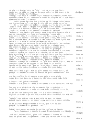 ue ela veio buscar junto de "nós". Isso parece de uma lógica 
certo que, de vida em vida, um dos meus objetivos foi sempre o de absoluta 
mente inevitável. Entretanto... 
conseguir que meus diferentes corpos estivessem suficientemente sin-tonizados 
entre si para servirem de canal às energias de luz que sempre 
presidem qualquer tratamento. 
Embora antes da época dos essênios eu já tivesse conhecimento 
dos tratamentos, refiro-me aos de dois mil anos atrás porque os 
Um ser que sofre não sofre por acaso. Através da provação por ninguém 
cura ninguém. Essa afirmação pode parecer a você ousada ou 
que passa, ele aprende e cresce, pois as provações são, freqüentemente, fora de 
lugar, mas vidas e vidas passadas tratando das pessoas 
"presentes" que damos a nós mesmos, para irmos mais longe em nós e permiti 
ram-me compreender isso tudo profundamente. Podemos ali-para 
além de nós. O sofrimento não é uma fatalidade, e certos mundos viar, a 
judar, trazer elementos que contribuem para a cura, mas a Cura 
não o conhecem mais. Um acidente ou uma doença são sinais para nos propria 
mente dita, a Vida e a Morte não dependem de nós. 
fazer entender que uma parte de nós está em desacordo com a outra. Ce 
rtos doentes não querem se curar; desejam-no, é claro, super- 
São encontros impostos pela nossa vida supraconsciente que se ficialm 
ente, mas a doença apresenta-se a eles como uma proteção e, 
tornarão trampolins assim que os tenhamos compreendido e resolvido. embora 
ilusória, parece dar sentido à existência. Outros não vêem 
Pode acontecer, é claro, que um grande sofrimento nos faça fechar-nos como sa 
ir do "impasse", que nunca existe de fato, e no mais profundo 
como um tatu-bola sobre nós mesmos e torne mais lento o nosso de si m 
esmos, muitas vezes inconscientemente, preferem morrer. São 
caminhar. Conheço perfeitamente isso, por experiência própria, mas sei muito n 
umerosos também os que partem curados para outros mundos, 
também que há sempre uma "luz no fim do túnel", mesmo que este pois o 
nó que existia neles dissolveu-se afinal. Não temos dados 
suficie 
ntes para saber o que é bom ou justo neste ou naquele caso e, se 
pareça terrivelmente escuro no momento em que o atravessamos. Não 
desejar 
mos dar o melhor de nós mesmos a quem pede a nossa ajuda, 
quero dizer com isso que o terapeuta não possa fazer nada. Pelo 
isso no 
s levará a uma grande humildade. 
contrário, ele pode nos levar a considerar o nó do "problema" que nos 
A 
luz que passa através de nós no momento dos tratamentos, a 
coube de uma perspectiva mais elevada; pode igualmente trazer os 
qualida 
de do amor que vamos poder dar, esse é o nosso "trabalho". 
tijolos e o cimento que vão nos permitir reconstruir-nos; mas ele não 
O 
"desejo" toma muitas vezes a aparência de amor, da mesma 
poderá jamais construir no nosso lugar, percorrer o nosso caminho, 
forma q 
ue se confunde freqüentemente a emoção, que parte do ter-porque 
isso somente nós podemos fazer. 
ceiro c 
hakra, com o amor, que parte do quarto; confunde-se também 
Para o terapeuta, o desejo de curar freqüentemente está ligado ao 
afeição 
com amor. Evidentemente, pode haver diferentes formas de 
fato de querer ser indispensável. Saber que sem nós uma pessoa não 
amor e 
 