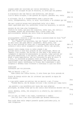 algumas podem ser coloridas por outros sentimentos, mas o 
pode sair da situação em que se encontra, ou antes que nós podemos 
Amor co 
m A maiúsculo não tem família nem fronteiras, nem obriga-tirá- 
la dessa situação, é uma questão de orgulho. Queremos ser, nesta 
ções ne 
m coloração. Ele É, e freqüentemente quem o pratica nem 
terra, indispensáveis, úteis, ou seja, valorizados, e se achamos que não 
mesmo s 
abe que o pratica porque está mergulhado nele; ele é Amor. 
temos capacidade para tal, preferimos tornar-nos marginais, no sentido 
Isso é 
exigido de nós como algo fundamental. 
relativo do termo, que para mim significa, neste caso, ser contra a 
sociedade, porque não encontramos nela o nosso lugar. Eu, 
particularmente, defendo uma outra forma de marginalidade, 
O Julgamento 
principalmente interior, e que nos deixa a possibilidade de dizer "sim" 
ou "não" por genuína escolha. 
Pelo "desejo" nós existimos, mas não "somos". Sejamos nós mes- Es 
se amor total não pode admitir julgamento. Neste ponto, tam-mos 
no mais profundo do nosso ser, e estejamos bem certos de que bém a f 
ronteira é sutil entre julgamento e opinião. Emitir uma opinião, 
dar um 
parecer sobre alguma coisa ou sobre alguém é uma 
atitude neutra e está mais próximo de uma constatação. Emitir um 
"Aquece o teu coração, faz brilhar as tuas mãos e não haverá nem 
julgamento é implicar-se pessoalmente na opinião, tomar partido se- dor 
que possa desenvolver a sua espiral, nem mal que continue a tecer 
gundo a nossa experiência, sem nos colocarmos na pele do outro. A a su 
a teia...", ensinavam ao pequeno Simon os irmãos do Krmel. 
neutralidade é uma qualidade indispensável, mas neutralidade não 
significará jamais indiferença ou frieza. Nós trabalhamos o amor-terapeuta 
e devemos fazer florescer a confiança e a paz nos seres 
A tr 
ansmutação 
sofredores que nos procuram. 
"Não se destrói o mal..." 
Numa aldeia dos índios hurons, li esta frase que ficou gravada em 
Diante da doença existe uma lei universal que aprendi na época de 
minha mente: 
Jesu 
s e que ponho sempre em prática: não se destrói o mal. É nossa 
"Grande Manitu, não me deixes criticar o meu vizinho por tempo muito 
alma 
que permite a sua existência por causa das suas próprias 
prolongado, da mesma forma que eu não usaria seus mocassins durante uma lua 
fraq 
uezas; devemos, então, não aniquilá-lo ou afastá-lo, mas substituí-inteira." 
lo p 
ela luz que, ao tomar o seu lugar, transmutará a sombra. 
Isso nos leva a uma outra qualidade que devemos desenvolver 
Essa noção deve estar sempre presente quando praticamos pois, ao 
como terapeutas. 
util 
 