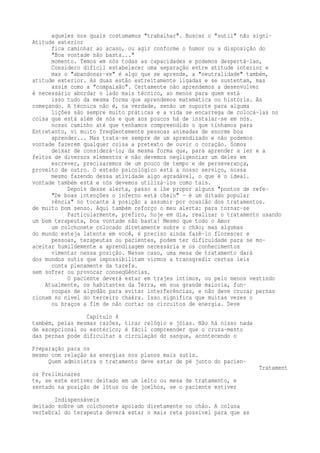 aqueles nos quais costumamos "trabalhar". Buscar o "sutil" não signi- 
Atitude exterior 
fica caminhar ao acaso, ou agir conforme o humor ou a disposição do 
"Boa vontade não basta..." 
momento. Temos em nós todas as capacidades e podemos despertá-las, 
Considero difícil estabelecer uma separação entre atitude interior e 
mas o "abandonar-se" é algo que se aprende, a "neutralidade" também, 
atitude exterior. As duas estão estreitamente ligadas e se sustentam, mas 
assim como a "compaixão". Certamente não aprendemos a desenvolver 
é necessário abordar o lado mais técnico, ao menos para quem está 
isso tudo da mesma forma que aprendemos matemática ou história. As 
começando. A técnica não é, na verdade, senão um suporte para alguma 
lições são sempre muito práticas e a vida se encarrega de colocá-las no 
coisa que está além de nós e que aos poucos há de instalar-se em nós. 
nosso caminho até que tenhamos compreendido o que tínhamos para 
Entretanto, vi muito freqüentemente pessoas animadas de enorme boa 
aprender... Mas trata-se sempre de um aprendizado e não podemos 
vontade fazerem qualquer coisa a pretexto de ouvir o coração. Somos 
deixar de considerá-lo; da mesma forma que, para aprender a ler e a 
feitos de diversos elementos e não devemos negligenciar um deles em 
escrever, precisaremos de um pouco de tempo e de perseverança, 
proveito de outro. O estado psicológico está a nosso serviço, nossa 
mesmo fazendo dessa atividade algo agradável, o que é o ideal. 
vontade também está e nós devemos utilizá-los como tais. 
Depois desse alerta, passo a lhe propor alguns "pontos de refe- 
"De boas intenções o inferno está cheio" — é um ditado popular 
rência" no tocante à posição a assumir por ocasião dos tratamentos. 
de muito bom senso. Aqui também reforço o meu alerta: para tornar-se 
Particularmente, prefiro, hoje em dia, realizar o tratamento usando 
um bom terapeuta, boa vontade não basta! Mesmo que todo o Amor 
um colchonete colocado diretamente sobre o chão; mas algumas 
do mundo esteja latente em você, é preciso ainda fazê-lo florescer e 
pessoas, terapeutas ou pacientes, podem ter dificuldade para se mo-aceitar 
humildemente a aprendizagem necessária e os conhecimentos 
vimentar nessa posição. Nesse caso, uma mesa de tratamento dará 
dos mundos sutis que impossibilitam virmos a transgredir certas leis 
conta plenamente da tarefa. 
sem sofrer ou provocar conseqüências. 
O paciente deverá estar em trajes íntimos, ou pelo menos vestindo 
Atualmente, os habitantes da Terra, em sua grande maioria, fun-roupas 
de algodão para evitar interferências, e não deve cruzar pernas 
cionam no nível do terceiro chakra. Isso significa que muitas vezes o 
ou braços a fim de não cortar os circuitos de energia. Deve 
Capítulo 4 
também, pelas mesmas razões, tirar relógio e jóias. Não há nisso nada 
de excepcional ou esotérico; é fácil compreender que o cruza-mento 
das pernas pode dificultar a circulação do sangue, acontecendo o 
Preparação para os 
mesmo com relação às energias nos planos mais sutis. 
Quem administra o tratamento deve estar de pé junto do pacien- 
Tratament 
os Preliminares 
te, se este estiver deitado em um leito ou mesa de tratamento, e 
sentado na posição de lótus ou de joelhos, se o paciente estiver 
Indispensáveis 
deitado sobre um colchonete apoiado diretamente no chão. A coluna 
vertebral do terapeuta deverá estar o mais reta possível para que as 
 