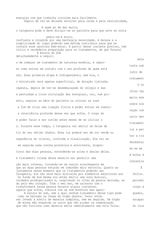 energias com que trabalha circulem mais facilmente. 
Depois de ter-se deixado envolver pela calma e pela neutralidade, 
A quem po de dar muito, 
o terapeuta pode e deve dirigir-se ao paciente para que este se sinta 
pedir-se-á muito. 
confiante e invadido por uma benfazeja serenidade. A beleza e a 
simplicidade do lugar poderão sem dúvida contribuir para que se 
instale esse oportuno bem-estar. A partir desse instante preciso, tem 
início a verdadeira preparação para os tratamentos, de que falarei 
A Escuta do Som 
detalhadamente a seguir. 
Ante 
s de começar um tratamento de natureza essênia, é impor-tante 
sab 
er como entrar em contato com o ser profundo de quem está 
junto de 
nós. Essa primeira etapa é indispensável; sem ela, o 
tratament 
o ministrado será apenas superficial, de duração limitada. 
O te 
rapeuta, depois de ter-se desembaraçado do relógio e das 
jóias (qu 
e perturbam a livre circulação das energias), vai, num pri-meiro 
mom 
ento, segurar as mãos do paciente ou colocar as suas 
sobre ele 
a fim de criar uma ligação física e poder entrar em comuni-cação 
com 
a consciência profunda desse ser que sofre. O corpo do 
outro dev 
e poder falar e ser ouvido antes mesmo de se iniciar o 
tratament 
o. Durante esse tempo, o terapeuta vai emitir um feixe de 
luz a par 
tir do seu sétimo chakra. Essa luz poderá ser de cor verde ou 
ter a tra 
nsparência do cristal, conforme a visualização. Ela vai se 
desdobrar 
em seguida numa concha protetora e envolvente, dispon-do- 
se em 
torno das duas pessoas, estendendo-se acima e abaixo delas. 
A bolha d 
e tratamento criada dessa maneira vai permitir uma 
concentra 
ção mais intensa, tornando-se um casulo aconchegante em 
que as duas pessoas estarão em comunhão mais estreita. Quanto ao É 
justamente nesse momento que os tratamentos poderão ser 
terapeuta, ele não será mais distraído por elementos exteriores aos feitos. 
Do fundo de mim mesma vou então emitir uma nota musical, 
cuidados prodigalizados e, respirando no ritmo da pessoa deitada, se percebi 
da pelo meu coração. Todo o meu ser, em uníssono com o 
transformará nessa pessoa durante alguns instantes. corpo d 
aquele que sofre, vibrará com um som monótono mas apazi- 
A escuta do som, sem a qual nenhum tratamento desse tipo pode guador, 
como um bálsamo na chaga do órgão doente. Verei então 
ser levado a efeito de maneira completa, vem em seguida. Um órgão escapar 
de minha mão esquerda os raios que vão ajudar na regeneração 
que não funciona como deveria emite imediatamente uma nota falsa. do loca 
 