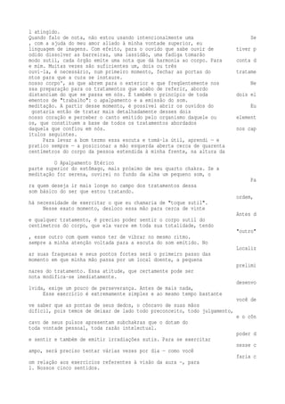 l atingido. 
Quando falo de nota, não estou usando intencionalmente uma Se 
, com a ajuda do meu amor aliado à minha vontade superior, eu 
linguagem de imagens. Com efeito, para o ouvido que sabe ouvir de tiver p 
odido dissolver as barreiras, uma lassidão, uma fadiga tomarão 
modo sutil, cada órgão emite uma nota que dá harmonia ao corpo. Para conta d 
e mim. Muitas vezes são suficientes um, dois ou três 
ouvi-la, é necessário, num primeiro momento, fechar as portas do tratame 
ntos para que a cura se instaure. 
nosso corpo', as que abrem para o exterior e que freqüentemente nos Ne 
ssa preparação para os tratamentos que acabo de referir, abordo 
distanciam do que se passa em nós. É também o princípio de toda dois el 
ementos de "trabalho": o apalpamento e a emissão do som. 
meditação. A partir desse momento, é possível abrir os ouvidos do Eu 
gostaria então de tratar mais detalhadamente desses dois 
nosso coração e perceber o canto emitido pelo organismo daquele ou element 
os, que constituem a base de todos os tratamentos abordados 
daquela que confiou em nós. nos cap 
ítulos seguintes. 
Para levar a bom termo essa escuta e tomá-la útil, aprendi — e 
pratico sempre — a posicionar a mão esquerda aberta cerca de quarenta 
centímetros do corpo da pessoa estendida à minha frente, na altura da 
O Apalpamento Etérico 
parte superior do estômago, mais próximo de seu quarto chakra. Se a 
meditação for serena, ouvirei no fundo da alma um pequeno som, o 
Pa 
ra quem deseja ir mais longe no campo dos tratamentos dessa 
som básico do ser que estou tratando. 
ordem, 
há necessidade de exercitar o que eu chamaria de "toque sutil". 
Nesse exato momento, desloco essa mão para cerca de vinte 
Antes d 
e qualquer tratamento, é preciso poder sentir o corpo sutil do 
centímetros do corpo, que ela varre em toda sua totalidade, tendo 
"outro" 
, esse outro com quem vamos ter de vibrar no mesmo ritmo. 
sempre a minha atenção voltada para a escuta do som emitido. No 
Localiz 
ar suas fraquezas e seus pontos fortes será o primeiro passo das 
momento em que minha mão passa por um local doente, a pequena 
prelimi 
nares do tratamento. Essa atitude, que certamente pode ser 
nota modifica-se imediatamente. 
desenvo 
lvida, exige um pouco de perseverança. Antes de mais nada, 
Esse exercício é extremamente simples e ao mesmo tempo bastante 
você de 
ve saber que as pontas de seus dedos, o côncavo de suas mãos 
difícil, pois temos de deixar de lado todo preconceito, todo julgamento, 
e o côn 
cavo de seus pulsos apresentam subchakras que o dotam do 
toda vontade pessoal, toda razão intelectual. 
poder d 
e sentir e também de emitir irradiações sutis. Para se exercitar 
nesse c 
ampo, será preciso tentar várias vezes por dia — como você 
faria c 
om relação aos exercícios referentes à visão da aura —, para 
1. Nossos cinco sentidos. 
 