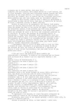 captar 
a energia que os seres emitem. Será mais fácil 
trabalhar com outra pessoa. Esta poderá deitar-se e você tentará, com 
os olhos fechados, localizar seus diferentes chakras fazendo uma lenta 
varredura em seu corpo etérico. É o exercício mais simples e mais 
eficiente que conheço, pois os chakras têm uma irradiação particular-mente 
poderosa que, por isso mesmo, pode ser facilmente captada. 
Quando se está sozinho, pode-se fazer o exercício aproximando e 
distanciando as mãos uma da outra, como para os exercícios de leitura 
de auras, e mantendo alertas os demais sentidos. 
Durante os exercícios de apalpamento dos chakras você poderá, 
assim que estiver familiarizado com essa prática, tentar sentir a dife-rença 
nas palmas das mãos ou nas pontas dos dedos, à aproximação 
dos diferentes chakras. É bem provável que você sinta algumas 
picadinhas agradáveis, outras desagradáveis; você poderá ter igual-mente 
uma sensação de calor ou de frio; uma irradiação poderosa ou, 
ao contrário, um vazio; uma sensação de irradiação regular ou 
desordenada... Todas essas sensações serão extremamente úteis por 
ocasião das terapias, pois constituem informações preciosas sobre o 
funcionamento de um chakra e as conseqüências daí advindas no que 
se refere aos órgãos e glândulas regidos por ele. Uma pessoa que 
tenha dificuldade para visualizar a aura pode, pelo menos dessa 
maneira, receber importantes indicações. 
O apalpamento etérico ocorre do mesmo modo no nível de todos 
os órgãos do corpo. Geralmente as picadinhas na palma da mão ou 
uma sensação de calor são sinais de desarmonia; a impressão de 
frescor é sinal de bom funcionamento, mas isso pode variar de uma 
pessoa para outra. 
A Voz de Leite 
O som que cura é uma prática da época essênia que 
redescobrimos e retomamos. Os essênios nos ensinaram que as frases 
eram universos em si mesmas e que era importante dominar o seu 
fluxo. 
Chakras vistos de frentePrancha n° 1. 
(ver comentário em anexo à página 123) 
Prancha n° 2. 
(ver comentário em anexo à página 125) 
Prancha n° 3. 
(ver comentário em anexo à página 126) 
Prancha n° 4. 
(ver comentário em anexo à página 126) 
Aprendemos assim a não deixar escapar de nossos lábios palavras e 
sons, mas deixá-los escorrer como um leite vivificante e 
terapêutico. Soubemos que o Som era primordial, que era preciso 
considerar cada um de seus aspectos como sendo mundos, 
planetas, galáxias, e que esses mundos podiam construir e destruir, 
criar a dúvida e o medo, ou a confiança e a paz. Cantamos os três 
sons sagrados que são o A, o M e o N emitindo-os a partir do 
coração. Um após o outro, separadamente, depois, com a prática, 
de modo contínuo. E compreendemos que, quando esses sons 
sagrados eram emitidos com o coração e continuadamente, faziam 
vibrar todas as células do nosso corpo de tal modo que nos 
transformávamos, naquele exato momento, em uma pilha 
energética de amor, capaz de realizar o que parecia impossível em 
termos de ajuda ao outro. 
"O impossível é um absurdo; só o belo faz parte integrante da 
minha essência" tomava-se uma afirmação absolutamente palpável. 
Atualmente, para todos os que querem aprender a emitir esses sons, eu 
proporia a seguinte prática. 
Sentado na posição de lótus, ou numa cadeira — neste caso, 
 