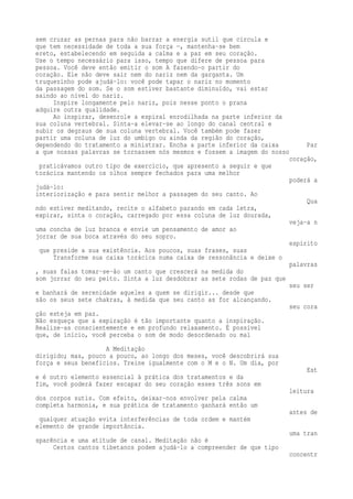 sem cruzar as pernas para não barrar a energia sutil que circula e 
que tem necessidade de toda a sua força —, mantenha-se bem 
ereto, estabelecendo em seguida a calma e a paz em seu coração. 
Use o tempo necessário para isso, tempo que difere de pessoa para 
pessoa. Você deve então emitir o som A fazendo-o partir do 
coração. Ele não deve sair nem do nariz nem da garganta. Um 
truquezinho pode ajudá-lo: você pode tapar o nariz no momento 
da passagem do som. Se o som estiver bastante diminuído, vai estar 
saindo ao nível do nariz. 
Inspire longamente pelo nariz, pois nesse ponto o prana 
adquire outra qualidade. 
Ao inspirar, desenrole a espiral enrodilhada na parte inferior da 
sua coluna vertebral. Sinta-a elevar-se ao longo do canal central e 
subir os degraus de sua coluna vertebral. Você também pode fazer 
partir uma coluna de luz do umbigo ou ainda da região do coração, 
dependendo do tratamento a ministrar. Encha a parte inferior da caixa Par 
a que nossas palavras se tornassem nós mesmos e fossem a imagem do nosso 
coração, 
praticávamos outro tipo de exercício, que apresento a seguir e que 
torácica mantendo os olhos sempre fechados para uma melhor 
poderá a 
judá-lo: 
interiorização e para sentir melhor a passagem do seu canto. Ao 
Qua 
ndo estiver meditando, recite o alfabeto parando em cada letra, 
expirar, sinta o coração, carregado por essa coluna de luz dourada, 
veja-a n 
uma concha de luz branca e envie um pensamento de amor ao 
jorrar de sua boca através do seu sopro. 
espírito 
que preside a sua existência. Aos poucos, suas frases, suas 
Transforme sua caixa torácica numa caixa de ressonância e deixe o 
palavras 
, suas falas tomar-se-ão um canto que crescerá na medida do 
som jorrar do seu peito. Sinta a luz desdobrar as sete rodas de paz que 
seu ser 
e banhará de serenidade aqueles a quem se dirigir... desde que 
são os seus sete chakras, à medida que seu canto as for alcançando. 
seu cora 
ção esteja em paz. 
Não esqueça que a expiração é tão importante quanto a inspiração. 
Realize-as conscientemente e em profundo relaxamento. É possível 
que, de início, você perceba o som de modo desordenado ou mal 
A Meditação 
dirigido; mas, pouco a pouco, ao longo dos meses, você descobrirá sua 
força e seus benefícios. Treine igualmente com o M e o N. Um dia, por 
Est 
e é outro elemento essencial à prática dos tratamentos e da 
fim, você poderá fazer escapar do seu coração esses três sons em 
leitura 
dos corpos sutis. Com efeito, deixar-nos envolver pela calma 
completa harmonia, e sua prática de tratamento ganhará então um 
antes de 
qualquer atuação evita interferências de toda ordem e mantém 
elemento de grande importância. 
uma tran 
sparência e uma atitude de canal. Meditação não é 
Certos cantos tibetanos podem ajudá-lo a compreender de que tipo 
concentr 
 