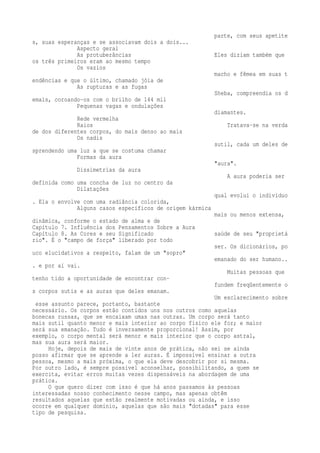 parte, com seus apetite 
s, suas esperanças e se associavam dois a dois... 
Aspecto geral 
As protuberâncias Eles diziam também que 
os três primeiros eram ao mesmo tempo 
Os vazios 
macho e fêmea em suas t 
endências e que o último, chamado jóia de 
As rupturas e as fugas 
Sheba, compreendia os d 
emais, coroando-os com o brilho de 144 mil 
Pequenas vagas e ondulações 
diamantes. 
Rede vermelha 
Raios Tratava-se na verda 
de dos diferentes corpos, do mais denso ao mais 
Os nadis 
sutil, cada um deles de 
sprendendo uma luz a que se costuma chamar 
Formas da aura 
"aura". 
Dissimetrias da aura 
A aura poderia ser 
definida como uma concha de luz no centro da 
Dilatações 
qual evolui o indivíduo 
. Ela o envolve com uma radiância colorida, 
Alguns casos específicos de origem kármica 
mais ou menos extensa, 
dinâmica, conforme o estado de alma e de 
Capítulo 7. Influência dos Pensamentos Sobre a Aura 
Capítulo 8. As Cores e seu Significado saúde de seu "proprietá 
rio". É o "campo de força" liberado por todo 
ser. Os dicionários, po 
uco elucidativos a respeito, falam de um "sopro" 
emanado do ser humano.. 
. e por aí vai. 
Muitas pessoas que 
tenho tido a oportunidade de encontrar con-fundem 
freqüentemente o 
s corpos sutis e as auras que deles emanam. 
Um esclarecimento sobre 
esse assunto parece, portanto, bastante 
necessário. Os corpos estão contidos uns nos outros como aquelas 
bonecas russas, que se encaixam umas nas outras. Um corpo será tanto 
mais sutil quanto menor e mais interior ao corpo físico ele for; e maior 
será sua emanação. Tudo é inversamente proporcional! Assim, por 
exemplo, o corpo mental será menor e mais interior que o corpo astral, 
mas sua aura será maior. 
Hoje, depois de mais de vinte anos de prática, não sei se ainda 
posso afirmar que se aprende a ler auras. É impossível ensinar a outra 
pessoa, mesmo a mais próxima, o que ela deve descobrir por si mesma. 
Por outro lado, é sempre possível aconselhar, possibilitando, a quem se 
exercita, evitar erros muitas vezes dispensáveis na abordagem de uma 
prática. 
O que quero dizer com isso é que há anos passamos às pessoas 
interessadas nosso conhecimento nesse campo, mas apenas obtêm 
resultados aquelas que estão realmente motivadas ou ainda, e isso 
ocorre em qualquer domínio, aquelas que são mais "dotadas" para esse 
tipo de pesquisa. 
 