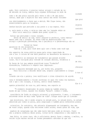 ação. Pelo contrário, é preciso tentar atingir o estado de va-de 
emissão se trata, embora haja algumas diferenças no modo de 
cuidade 
como o de uma praia varrida pelo vento e não o de uma porta 
cantar, dado que o objetivo dos seus cantos não estão voltados 
que proc 
ura obstinadamente a chave que a abrirá. Não fique tenso, não 
essencialmente para as terapias. 
rejeite 
nenhum barulho que perturbe a sua prece e a sua espera. Pelo 
contrári 
o, seja grato a eles, e veja-os como uma luz lançada sobre as 
Este outro exercício também deve poder ajudá-lo. 
pequenas 
faltas que perturbam o nosso coração. 
Antes de emitir um som, tente imaginá-lo perfeito, tanto mental-mente 
como com o coração. Às vezes toma-se desencorajador não 
atingir a perfeição pretendida, mas a paciência e a perseverança são as 
Tornar-se Canal 
garantias do seu progresso. 
Tome-se o som, pois você deve agir com o Verbo como você age 
Um 
dos aspectos de nossa prática passa pela nossa capacidade de 
com a Luz. A coluna de som deve penetrar na desarmonia da matéria a 
receber 
e de transmitir as energias de tratamentos que passam através 
curar. Ela é dirigida pela vontade do coração amoroso, evidencia a 
de nós. 
Os Seres de Luz que sempre presidiram nosso "trabalho" 
dissonância, trabalha-a e expele suas impurezas. 
oferecer 
am-nos a seguinte mensagem que eu, por minha vez, proponho 
Para facilitar a emissão desse som, arqueie ligeiramente a língua 
à sua al 
ma: 
tocando com ela o palato; isso modificará o ritmo vibratório de acordo 
0 p 
rana é verdadeiramente o fluido universal no qual vós todos vos banhais. 
com o que o seu coração, à escuta, sentir nesse momento. 
Ele é o 
agente primordial da cura ou, pelo menos, seu suporte no 
"O elemento dinamizador do prana chama-se também alegria, 
mundo em que viveis. Quando vos dizemos "prana", irmãos e irmãs, 
consciência de fusão na alegria universal e onipresente. O amor, o tratamento 
entrevede antes de mais nada "grãos de vida". Porque assim que os tiverdes 
que ministrais, não é senão alegria no estado puro, no estado bruto, no estado 
absorvido por todos os poros, pela respiração e também pelos diferentes plexos 
cristalino. Do contrário, não estareis dispensando um tratamento, mas uma 
de vosso corpo, quando eles estiverem todos unidos, esses grãos de vida, que 
espécie de cataplasma que não sabe muito bem para onde se dirigir. Fazer 
são a própria essência desse prana, tornar-se-ão comparáveis a uma espécie de 
bem feito, no vosso caso, não é suficiente; deveis fazer o máximo, o melhor, ou 
tecido cujas malhas seriam as formas pensamento advindas do que vós 
 
