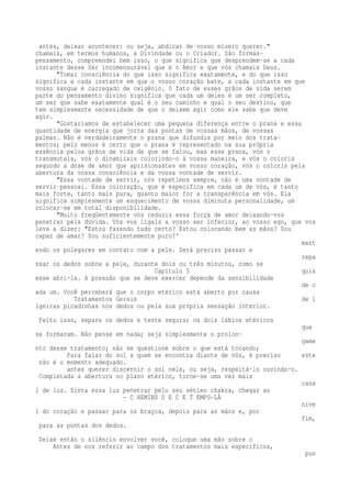 antes, deixar acontecer: ou seja, abdicar de vosso mísero querer." 
chamais, em termos humanos, a Divindade ou o Criador. São formas-pensamento, 
compreendei bem isso, o que significa que desprendem-se a cada 
instante desse Ser incomensurável que é o Amor e que vós chamais Deus. 
"Tomai consciência do que isso significa exatamente, e do que isso 
significa a cada instante em que o vosso coração bate, a cada instante em que 
vosso sangue é carregado de oxigênio. 0 fato de esses grãos de vida serem 
parte do pensamento divino significa que cada um deles é um ser completo, 
um ser que sabe exatamente qual é o seu caminho e qual o seu destino, que 
tem simplesmente necessidade de que o deixem agir como ele sabe que deve 
agir. 
"Gostaríamos de estabelecer uma pequena diferença entre o prana e essa 
quantidade de energia que jorra das pontas de vossas mãos, de vossas 
palmas. Não é verdadeiramente o prana que difundis por meio dos trata-mentos; 
pelo menos é certo que o prana é representado na sua própria 
essência pelos grãos de vida de que se falou, mas esse prana, vós o 
transmutais, vós o dinamizais colorindo-o à vossa maneira, e vós o coloris 
segundo a dose de amor que aprisionastes em vosso coração, vós o coloris pela 
abertura da vossa consciência e da vossa vontade de servir. 
"Essa vontade de servir, nós repetimos sempre, não é uma vontade de 
servir pessoal. Essa coloração, que é específica em cada um de vós, é tanto 
mais forte, tanto mais pura, quanto maior for a transparência em vós. Ela 
significa simplesmente um esquecimento de vossa diminuta personalidade, um 
colocar-se em total disponibilidade. 
"Muito freqüentemente vós reduzis essa força de amor deixando-vos 
penetrar pela dúvida. Vós vos ligais a vosso ser inferior, ao vosso ego, que vos 
leva a dizer: "Estou fazendo tudo certo? Estou colocando bem as mãos? Sou 
capaz de amar? Sou suficientemente puro?' 
mant 
endo os polegares em contato com a pele. Será preciso passar e 
repa 
ssar os dedos sobre a pele, durante dois ou três minutos, como se 
Capítulo 5 quis 
esse abri-la. A pressão que se deve exercer depende da sensibilidade 
de c 
ada um. Você perceberá que o corpo etérico está aberto por causa 
Tratamentos Gerais de l 
igeiras picadinhas nos dedos ou pela sua própria sensação interior. 
Feito isso, separe os dedos e tente segurar os dois lábios etéricos 
que 
se formaram. Não pense em nada; seja simplesmente o prolon-game 
nto desse tratamento; não se questione sobre o que está tocando; 
Para falar do sol a quem se encontra diante de nós, é preciso este 
não é o momento adequado. 
antes querer discernir o sol nele, ou seja, respeitá-lo ouvindo-o. 
Completada a abertura no plano etérico, torne-se uma vez mais 
cana 
l de luz. Sinta essa luz penetrar pelo seu sétimo chakra, chegar ao 
— C HEMINS D E C E T EMPS-LÀ 
níve 
l do coração e passar para os braços, depois para as mãos e, por 
fim, 
para as pontas dos dedos. 
Deixe então o silêncio envolver você, coloque uma mão sobre o 
Antes de nos referir ao campo dos tratamentos mais específicos, 
pun 
 