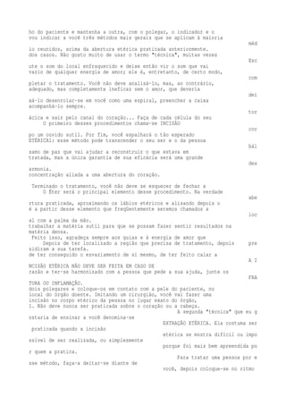 ho do paciente e mantenha a outra, com o polegar, o indicador e o 
vou indicar a você três métodos mais gerais que se aplicam à maioria 
méd 
io reunidos, acima da abertura etérica praticada anteriormente. 
dos casos. Não gosto muito de usar o termo "técnica", muitas vezes 
Esc 
ute o som do local enfraquecido e deixe então vir o som que vai 
vazio de qualquer energia de amor; ele é, entretanto, de certo modo, 
com 
pletar o tratamento. Você não deve analisá-lo, mas, ao contrário, 
adequado, mas completamente ineficaz sem o amor, que deveria 
dei 
xá-lo desenrolar-se em você como uma espiral, preencher a caixa 
acompanhá-lo sempre. 
tor 
ácica e sair pelo canal do coração... Faça de cada célula do seu 
O primeiro desses procedimentos chama-se INCISÃO 
cor 
po um ouvido sutil. Por fim, você espalhará o tão esperado 
ETÉRICA1: esse método pode transcender o seu ser e o da pessoa 
bál 
samo de paz que vai ajudar a reconstruir o que estava em 
tratada, mas a única garantia de sua eficácia será uma grande 
des 
armonia. 
concentração aliada a uma abertura do coração. 
Terminado o tratamento, você não deve se esquecer de fechar a 
O Éter será o principal elemento desse procedimento. Na verdade 
abe 
rtura praticada, aproximando os lábios etéricos e alisando depois o 
é a partir desse elemento que freqüentemente seremos chamados a 
loc 
al com a palma da mão. 
trabalhar a matéria sutil para que se possam fazer sentir resultados na 
matéria densa. 
Feito isso, agradeça sempre aos guias e à energia de amor que 
Depois de ter localizado a região que precisa de tratamento, depois pre 
sidiram a sua tarefa. 
de ter conseguido o esvaziamento de si mesmo, de ter feito calar a 
A I 
NCISÃO ETÉRICA NÃO DEVE SER FEITA EM CASO DE 
razão e ter-se harmonizado com a pessoa que pede a sua ajuda, junte os 
FRA 
TURA OU INFLAMAÇÃO. 
dois polegares e coloque-os em contato com a pele do paciente, no 
local do órgão doente. Imitando um cirurgião, você vai fazer uma 
incisão no corpo etérico da pessoa no lugar exato do órgão, 
1. Não deve nunca ser praticada sobre o coração ou a cabeça. 
A segunda "técnica" que eu g 
ostaria de ensinar a você denomina-se 
EXTRAÇÃO ETÉRICA. Ela costuma ser 
praticada quando a incisão 
etérica se mostra difícil ou impo 
ssível de ser realizada, ou simplesmente 
porque foi mais bem apreendida po 
r quem a pratica. 
Para tratar uma pessoa por e 
sse método, faça-a deitar-se diante de 
você, depois coloque-se no ritmo 
 