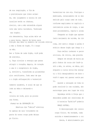 de sua respiração, a fim de 
harmonizar-se com ela. Pratique a 
s preliminares que vimos acima: 
meditação, esvaziamento de si mes 
mo, não julgamento e escuta do som 
emitido pelo corpo como um todo. 
Localize então os chakras, 
conforme explicamos no capítulo a 
nterior, com a mão estendida alguns 
centímetros acima do corpo, e exe 
cute uma lenta varredura. Terminado 
esse procedimento, repita-o acima 
dos órgãos. 
Chegando ao órgão que aprese 
nta desarmonia, faça acima dele um 
lento movimento de vaivém, de cim 
a para baixo, depois de baixo para 
Posição das mãos no momento da incisão etérica 
cima, até sentir chegar à palma d 
a mão a forma do órgão. É o corpo 
etérico desse órgão que chega à s 
ua mão. 
Para melhor conhecer e perce 
ber a forma de cada órgão, você pode 
utilizar, de início, uma prancha 
de anatomia. 
Sempre em estado de muita pa 
z, faça circular a energia que passa 
pelo chakra da coroa até fazê-la 
atingir o coração; depois, do coração 
até a mão, ou antes, as mãos, poi 
s uma é o receptáculo do órgão, 
enquanto a outra envia-lhe energi 
a, envolve-o, transforma as picadinhas 
ou o frio desagradáveis em doce c 
alor revificante. Todo amor de que 
você é capaz vai passar assim par 
a o órgão enfraquecido e harmonizá-lo. 
Quando a sensação se toma no 
vamente saudável, é sinal de que se 
pode recolocá-lo com cuidado, abr 
indo as mãos e deixando-o 
escorregar para seu lugar de orig 
em. 
Agradeça então à força que c 
irculou em você, pois as piores 
desordens podem ser resolvidas de 
ssa forma. 
A terceira "prática" poderia 
chamar-se de SEPARAÇÃO DO 
BRAÇO ASTRAL. 
Abertura dos "lábios" etéricos 
A descorporação não consis 
te apenas em sair totalmente do 
corpo físico. Na verdade, cada 
parte do nosso corpo pode deixar 
sozinha e momentaneamente o cor 
po físico. 
Assim, é absolutamente pos 
 