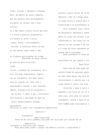 sível, aliando o abandono à vontade, 
extrair a parte astral de um me 
mbro. No âmbito de nosso trabalho, 
destacar a mão ou o braço para 
que ele penetre mais profundamente 
no corpo físico e esteja mais f 
acilmente em contato com a zona 
fragilizada é um procedimento p 
recioso. 
Para conseguir isso, coloq 
ue a mão sobre a parte física que está 
em desarmonia. Mantenha-a imóve 
l e sinta-a penetrar progressiva-mente 
no corpo até atingir a pa 
rte doente e, pouco a pouco, 
transformá-la. Seu braço vai se 
tomar, assim, o prolongamento 
amoroso do seu coração e da sua 
vontade. A fronteira entre sua mão 
e o corpo do outro desvanece pa 
ra não deixar lugar senão a uma 
grande paz e suavidade. 
Esse tratamento é usado pa 
ra bloquear perturbações de origem 
Separação do braço astral 
psicológica em que apenas o cor 
po etérico está envolvido. 
Água Solar 
izada 
Esse tipo de água pode fac 
ilitar o trabalho do tratamento. Se a 
sensibilidade do paciente permi 
tir, ele pode simplesmente ingerir 
um copo dessa água, uma hora an 
tes do tratamento. Ele deve sentir 
interiormente o caminho que o p 
rana do liquido vai tomar até o 
órgão doente e sentir sua onda 
apaziguadora inundar a zona sensível. 
Solarizar a água é muito s 
imples. Coloque-a em um recipiente e 
exponha-a aos raios do sol ou à 
luz do dia. O ideal é que o recipiente 
seja azul, pois essa cor geralm 
ente acentua a qualidade da água de 
tratamento. Guarde a água em um 
frasco hermeticamente fechado. 
Você também pode recarregá-la r 
egularmente. 
Tonificar os nadis (ver tratamentos específicos) 
Capítulo 6 
Tratamentos 
Água Lunarizada 
Trata-se de outro elemento que pode ser utilizado por ocasião de um 
Específicos 
tratamento e facilitar essa tarefa. 
Essa água pode ajudar a apagar uma memória celular, a equilibrar o 
 
