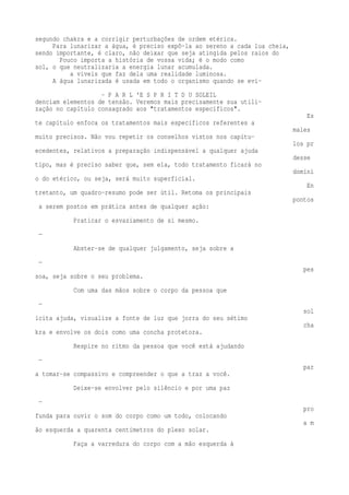 segundo chakra e a corrigir perturbações de ordem etérica. 
Para lunarizar a água, é preciso expô-la ao sereno a cada lua cheia, 
sendo importante, é claro, não deixar que seja atingida pelos raios do 
Pouco importa a história de vossa vida; é o modo como 
sol, o que neutralizaria a energia lunar acumulada. 
a viveis que faz dela uma realidade luminosa. 
A água lunarizada é usada em todo o organismo quando se evi- 
- P A R L 'E S P R I T D U SOLEIL 
denciam elementos de tensão. Veremos mais precisamente sua utili-zação 
no capítulo consagrado aos "tratamentos específicos". 
Es 
te capítulo enfoca os tratamentos mais específicos referentes a 
males 
muito precisos. Não vou repetir os conselhos vistos nos capítu-los 
pr 
ecedentes, relativos a preparação indispensável a qualquer ajuda 
desse 
tipo, mas é preciso saber que, sem ela, todo tratamento ficará no 
domíni 
o do etérico, ou seja, será muito superficial. 
En 
tretanto, um quadro-resumo pode ser útil. Retoma os principais 
pontos 
a serem postos em prática antes de qualquer ação: 
Praticar o esvaziamento de si mesmo. 
— 
Abster-se de qualquer julgamento, seja sobre a 
— 
pes 
soa, seja sobre o seu problema. 
Com uma das mãos sobre o corpo da pessoa que 
— 
sol 
icita ajuda, visualize a fonte de luz que jorra do seu sétimo 
cha 
kra e envolve os dois como uma concha protetora. 
Respire no ritmo da pessoa que você está ajudando 
— 
par 
a tomar-se compassivo e compreender o que a traz a você. 
Deixe-se envolver pelo silêncio e por uma paz 
— 
pro 
funda para ouvir o som do corpo como um todo, colocando 
a m 
ão esquerda a quarenta centímetros do plexo solar. 
Faça a varredura do corpo com a mão esquerda à 
 