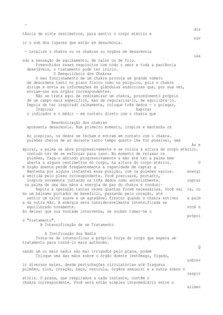 — 
dis 
tância de vinte centímetros, para sentir o corpo etérico e 
ouv 
ir o som dos lugares que estão em desarmonia. 
— Localize o chakra ou os chakras ou órgãos em desarmonia 
usa 
ndo a sensação de agulhamento, de calor ou de frio. 
Preenchidos esses requisitos com todo o amor e toda a paciência 
desejáveis, o tratamento pode ter início. 
O Reequilíbrio dos Chakras 
O mau funcionamento de um chakra provoca um grande número 
de desordens tanto no plano físico como no psíquico, pois o chakra 
dirige e envia as informações às glândulas endócrinas que, por sua vez, 
enviam-nas aos órgãos correspondentes. 
Não se trata aqui de redinamizar um chakra, procedimento próprio 
de um campo mais específico, mas de regularizá-lo, de equilibrá-lo. 
Depois de ter inspirado calmamente, coloque três dedos — o polegar, 
Inspirar Expirar 
o indicador e o médio — em contato direto com o chakra que 
Rearmonização dos chakras 
apresenta desarmonia. Num primeiro momento, inspire e mantenha os 
Ao inspirar, os dedos se fecham e entram em contato com o chakra. 
pulmões cheios de ar durante tanto tempo quanto lhe for possível, sem 
Ao e 
xpirar, a palma se abre progressivamente e se coloca à altura do corpo etérico. 
contudo ter de se esforçar para isso. No momento de relaxar os 
pulmões, faça-o abrindo progressivamente a mão até ter a palma bem 
aberta a alguns centímetros do corpo, na altura do corpo etérico. U 
m órgão doente perde freqüentemente a capacidade de captar a 
Mantenha por alguns instantes essa posição, com os pulmões vazios. energi 
a emitida pelo plexo correspondente. Você precisará, portanto, 
Inspire novamente juntando os três dedos como anteriormente. captar 
na palma de uma das mãos a energia de paz do chakra e conduzi- 
Repita a operação tantas vezes quantas forem necessárias. Você vai la, co 
mo um bálsamo portador de beneficio, passando pelo coração, até 
sentir um calor suave e um agradável frescor quando o chakra estiver a palm 
a da outra mão. A energia será consideravelmente intensificada se 
equilibrado novamente. você n 
ão deixar que sua vontade intervenha, se souber tomar-se o 
própri 
o "tratamento". 
A Intensificação de um Tratamento 
A Tonificação dos Nadis 
Trata-se de intensificar a própria força do corpo que espera um 
tratamento para torná-lo mais autônomo. 
Q 
uando um ou mais nadis são mal irrigados pelo prana, podem 
Coloque uma das mãos sobre o órgão doente (estômago, fígado, 
sobrev 
ir diversos males, desde perturbações circulatórias até fraqueza 
pulmões, rins, coração, baço, vesícula, órgãos sexuais) e a outra sobre o 
respir 
atória. O prana, que respiramos a cada instante, contém o 
chakra correspondente. Você será então simples intermediário entre o 
alimen 
 