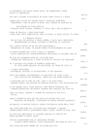 to energético de nossos corpos sutis. Se compararmos a Pede 
plexo e a desarmonia. 
dos na 
dis com o sistema circulatório do nosso corpo físico e o prana 
com o 
sangue que circula por nossas veias e artérias, poderemos 
compreender o que se passa no plano sutil quando as escórias se 
Perturbação do Plano Etérico 
acumulam nesse sistema. Sabemos, é claro, que o que se passa no 
e 
Fugas de Energia, a Água Lunarizada 
plano mais sutil repercutirá, cedo ou tarde, no plano físico. Os nadis 
e a Memória Celular 
são um fluxo de energia; o prana também, e muito mais importante. 
Redinamizando os nadis, voltamos a tonificar os circuitos 
Qua 
ndo o plano etérico de um ser está perturbado e 
energéticos do corpo. Um grande número de perturbações do plano 
apresen 
ta fugas energéticas, trate o baço e o segundo 
físico poderiam ser consideravelmente diminuídas ou evitadas caso se 
plexo. 
Um óleo de tratamento pode ser utilizado para 
conseguisse regularizar o fluxo do prana no conjunto do organismo. 
isso, m 
as a natureza nos propõe um elemento ainda mais 
Os nadis podem aparecer em pontilhado, às vezes em linha in-simples 
, a água lunarizada. 
terrompida, poluídos ou acinzentados, ou não aparecer. 
A á 
gua é um elemento indispensável ao equilíbrio do corpo vital; 
Para tonificá-los novamente, comece por uma harmonização do 
por iss 
o você pode usá-la como um óleo. Como a lua está essen-segundo 
chakra, que preside as energias etéricas. Isso facilitará seu 
cialmen 
te em ligação com o corpo etérico, você deverá energizar sua 
trabalho permitindo uma melhor recepção das energias que você vai 
água a 
cada lua cheia, tomando o cuidado de conservá-la num reci-enviar. 
piente 
opaco e hermético para que não entre em contato com a luz 
Restaure, em seguida, o dinamismo do chakra fazendo movimentos 
solar. 
em espiral no sentido horário, alguns centímetros acima dele. Você 
A á 
gua lunarizada pode ser utilizada para massagear o segundo 
também poderá fazê-lo diretamente sobre a pele, usando um óleo, caso 
chakra 
por meio de lemniscatas ou traçando espirais no sentido ho-possa 
percebê-lo melhor assim. 
rário. 
Você se surpreenderá com os resultados obtidos. 
A partir desse momento, trace lemniscatas (em forma de oito) ao 
A á 
gua lunarizada pode também ser utilizada para dis- 
 