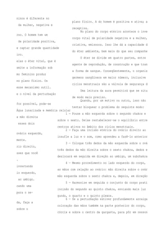 ninos é diferente no 
plano físico. A do homem é positiva e ativa; a 
da mulher, negativa e 
receptiva. 
No plano do corpo etérico acontece o inve 
rso. O homem tem um 
corpo vital de polaridade negativa e a mulher, 
de polaridade positiva, 
criativa, emissora. Isso lhe dá a capacidade d 
e captar grande quantidade 
do éter ambiente, bem mais do que seu companhe 
iro. 
O éter se divide em quatro partes, entre 
elas o éter vital, que é 
agente de reprodução, de construção e que tran 
smite a informação sob 
a forma de sangue. Conseqüentemente, o organis 
mo feminino produz 
germens sangüíneos em maior número, inclusive 
no plano físico. Os 
ciclos menstruais são a válvula de segurança d 
esse mecanismo sutil. 
Uma leitura da aura permitirá que se situ 
e o nível da perturbação 
de modo mais preciso. 
Quando, por um motivo ou outro, isso não 
for possível, pode-se 
tentar bloquear o problema do seguinte modo: 
Água lunarizada e memória celular 
1 — Pouse a mão esquerda sobre o segundo chakra e 
a mão direita 
sobre o sexto. Deixe restabelecer-se o equilíbrio entre 
esses dois 
centros ativos no âmbito dos ciclos menstruais. 
2 — Faça uma incisão etérica do ovário direito ao 
ovário esquerdo, 
insufle a luz e o som, como aprendeu a fazê-lo anterior 
mente. 
3 — Coloque três dedos da mão esquerda sobre o ová 
rio direito, 
três dedos da mão direita sobre o sexto chakra, dedos e 
sses que você 
deslocará em seguida em direção ao umbigo, um subchakra 
. 
4 — Mesmo procedimento no lado esquerdo do corpo, 
invertendo 
as mãos com relação ao ovário: mão direita sobre o ovár 
io esquerdo, 
mão esquerda sobre o sexto chakra e, depois, em direção 
ao umbigo. 
5 — Harmonize em seguida o conjunto do corpo prati 
cando uma 
incisão do segundo ao quinto chakra, enviando mais luz 
para o se-gundo, 
o quarto e o quinto plexos. 
6 — Se a perturbação estiver profundamente arraiga 
da, faça a 
colocação das mãos também na parte posterior do corpo, 
sobre o 
cóccix e sobre o centro da garganta, para pôr em resson 
 