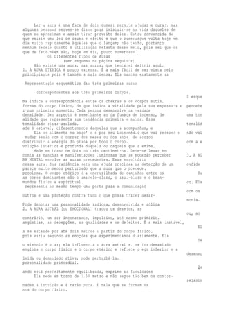 Ler a aura é uma faca de dois gumes: permite ajudar e curar, mas 
algumas pessoas servem-se disso para imiscuir-se na vida daqueles de 
quem se aproximam e assim tirar proveito deles. Estou convencida de 
que existe uma lei de causa e efeito e que o bumerangue volta hoje em 
dia muito rapidamente àqueles que o lançam; não tenho, portanto, 
nenhum receio quanto à utilização nefasta desse meio, pois sei que os 
que de fato vêem são, hoje em dia, pouco numerosos. 
Os Diferentes Tipos de Auras 
(ver esquema na página seguinte) 
Não existe uma aura, mas auras, que tentarei definir aqui. 
1. A AURA ETÉRICA é pouco extensa. É a mais fácil de ser vista pelo 
principiante pois é também a mais densa. Ela mantém exatamente as 
Representação esquemática das três primeiras auras 
correspondentes aos três primeiros corpos. 
0 esque 
ma indica a correspondência entre os chakras e os corpos sutis. 
formas do corpo físico, de que indica a vitalidade pela sua espessura e percebe 
r num primeiro momento. Cada pessoa desenvolve na verdade 
densidade. Seu aspecto é semelhante ao da fumaça de incenso, de uma ton 
alidade que representa sua tendência primeira e maior. Essa 
tonalidade cinza-azulada. tonalid 
ade é estável, diferentemente daquelas que a acompanham, e 
Ela se alimenta no baço' e é por seu intermédio que vai receber e não vai 
mudar senão com o correr dos meses ou dos anos, de acordo 
distribuir a energia do prana por todo o corpo. com a e 
volução interior e profunda daquela ou daquele que a emite. 
Mede em torno de dois ou três centímetros. Deve-se levar em 
conta as manchas e manifestações luminosas que se poderão perceber 3. A AU 
RA MENTAL envolve as auras precedentes. Esse envoltório 
nessa aura. Sua radiância será uma ajuda preciosa na detecção de um ovóide 
parece muito menos perturbado que a aura que o precede. 
problema. O corpo etérico é a encruzilhada de caminhos entre os Su 
as cores dominantes são o amarelo-claro, o azul-claro e o bran-mundos 
físico e espiritual. co. Ela 
representa ao mesmo tempo uma porta para a comunicação 
com os 
outros e uma proteção contra tudo o que possa trazer desar-monia. 
Pode denotar uma personalidade radiosa, desenvolvida e sólida 
2. A AURA ASTRAL [ou EMOCIONAL] traduz os desejos, as 
ou, ao 
contrário, um ser inconstante, impulsivo, até mesmo primário. 
angústias, as decepções, as qualidades e os defeitos. É a mais instável, 
El 
a se estende por até dois metros a partir do corpo físico. 
pois varia segundo as emoções que experimentamos diariamente. Ela 
Se 
u símbolo é o ar; ela influencia a aura astral e, se for demasiado 
engloba o corpo físico e o corpo etérico e reflete o ego inferior e a 
desenvo 
lvida ou demasiado ativa, pode perturbá-la. 
personalidade primordial. 
Qu 
ando está perfeitamente equilibrada, exprime as faculdades 
Ela mede em torno de 1,50 metro e não segue tão bem os contor-relacio 
nadas à intuição e à razão pura. É nela que se formam os 
nos do corpo físico. 
 