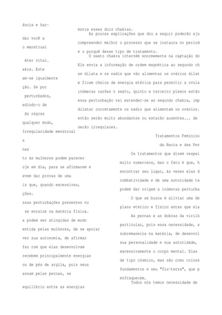 ância e har-monia 
esses dois chakras. 
As poucas explicações que dou a seguir poderão aju 
dar você a 
compreender melhor o processo que se instaura no períod 
o menstrual 
e o porquê desse tipo de tratamento. 
O sexto chakra intervém enormemente na captação do 
éter vital. 
Ele envia a informação de ordem magnética ao segundo ch 
akra. Este 
se dilata e os nadis que vão alimentar os ovários dilat 
am-se igualmente 
e ficam cheios de energia etérica para permitir a ovula 
ção. Se por 
inúmeras razões o sexto, quinto e terceiro plexos estão 
perturbados, 
essa perturbação vai estender-se ao segundo chakra, imp 
edindo-o de 
dilatar corretamente os nadis que alimentam os ovários. 
As regras 
então serão muito abundantes ou estarão ausentes... de 
qualquer modo, 
serão irregulares. 
Irregularidade menstrual 
Tratamentos Feminino 
s 
da Bacia e das Per 
nas 
Os tratamentos que dizem respei 
to às mulheres podem parecer 
muito numerosos, mas o fato é que, h 
oje em dia, para se afirmarem e 
encontrar seu lugar, às vezes elas d 
evem dar provas de uma 
combatividade e de uma autoridade ta 
is que, quando excessivas, 
podem dar origem a inúmeras perturba 
ções. 
O que se busca é aliviar uma de 
ssas perturbações presentes no 
plano etérico e físico antes que ela 
se enraíze na matéria física. 
As pernas e as dobras da virilh 
a podem ser atingidas de modo 
particular, pois essa necessidade, s 
entida pelas mulheres, de se apoiar 
sobremaneira na matéria, de desenvol 
ver sua autonomia, de afirmar 
sua personalidade e sua autoridade, 
faz com que elas desenvolvam 
excessivamente o corpo mental. Elas 
recebem principalmente energias 
de tipo cósmico, mas são como coloss 
os de pés de argila, pois seus 
fundamentos e seu "fio-terra", que p 
assam pelas pernas, se 
enfraquecem. 
Todos nós temos necessidade de 
equilíbrio entre as energias 
 