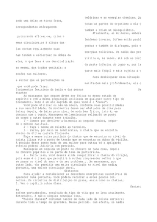 telúricas e as energias cósmicas. Qu 
ando uma delas se torna fraca, 
todas as partes do organismo a ela c 
orrespondentes enfraquecem 
também e criam um desequilíbrio. 
Atualmente, as mulheres, embora 
procurando afirmar-se, criam o 
fenômeno inverso. Sofrem então probl 
emas circulatórios à altura das 
pernas e também do diafragma, pois e 
las cortam regularmente suas 
energias telúricas. Os nadis das per 
nas tendem a esclerosar na dobra da 
virilha e, às vezes, até sob as cost 
elas, o que leva a uma desvitalização 
da parte inferior do corpo e, por is 
so mesmo, dos órgãos genitais: a 
parte mais frágil e mais sujeita a t 
ensões nas mulheres. 
Para desbloquear essa situação 
e evitar que as perturbações se 
manifestem mais profundamente, eis o 
que você pode fazer: 
Tratamentos femininos da bacia e das pernas Ge 
stantes 
As massagens que seguem devem ser feitas no mesmo estado de 
espírito e com a mesma preparação utilizada em qualquer outro tipo de 
tratamento. Este é um ato sagrado do qual você é o "canal". 
Você pode utilizar ou não um óleo1, conforme suas possibilidades 
e sua sensibilidade. Os movimentos devem ser efetuados de cima para 
baixo; depois, de baixo para cima, de modo bem físico, isto é, em 
contato com o corpo. Massagens em lemniscatas religarão um ponto 
do corpo a outro durante esse trabalho. 
1 — Comece por devolver a harmonia ao segundo chakra, segun-do 
o método habitual. 
2 — Faça o mesmo em relação ao terceiro. 
3 — Varra, por meio de lemniscatas, o chakra que se encontra 
abaixo da última costela flutuante. 
Faça a mesma coisa partindo do chakra que se encontra no nível da 
crista ilíaca até o ponto de tensão que se encontra na dobra da virilha. 
A posição desse ponto muda de uma mulher para outra; só a apalpação 
etérica poderá indicá-la com precisão. 
Massageie em seguida um ponto no côncavo de cada coxa, depois 
no côncavo poplíteo e na parte de trás da panturrilha. 
4 — Feito isso, você deverá ainda reequilibrar o chakra do coração, 
pois esse é o plexo que permitirá à mulher compreender melhor o que 
se passa no nível do amor e do seu problema... As massagens, por 
outro lado, vão permitir uma maior circulação no nível dos nadis; 
portanto, uma melhor circulação geral. 
Gestantes 
Para ajudar a restabelecer as desordens energéticas suscetíveis de 
aparecer numa gestante, você poderá recorrer a estes poucos con-selhos. 
Os circuitos de distribuição do prana, assim como os chakras, 
1. Ver o capítulo sobre óleos. 
Gestant 
es 
sofrem perturbações, resultado do tipo de vida que se leva atualmente. 
Entretanto, é muito simples remediar isso. 
"Falsos chakras" costumam nascer de cada lado da coluna vertebral 
durante todo o tempo da gravidez. Nesse período, com efeito, os nadis 
 