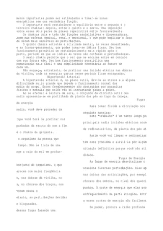 menos importantes podem ser estimulados e tomar-se zonas 
energéticas sem uma verdadeira função. 
O importante será restabelecer o equilíbrio entre o segundo e o 
terceiro chakras; depois, entre o quinto e o sexto. Uma imposição 
sobre esses dois pares de plexos repercutirá muito favoravelmente. 
Os chakras dois e três têm funções assimilativas e dispensadoras. 
Agem nas esferas genital, renal e emocional, o que pode explicar o fato 
de serem mais sensíveis às perturbações. 
O quinto chakra entretém a atividade mental, às vezes desenfreada, 
e as formas-pensamento, que podem tomar-se idéias fixas. Seu bom 
funcionamento permitirá um restabelecimento mais rápido após o 
parto, período em que as idéias às vezes são confusas e perturbadoras. 
O sexto chakra permite que o ser que se encarna entre em contato 
com sua futura mãe. Seu bom funcionamento possibilita uma 
comunicação mais fácil e uma cumplicidade necessária ao futuro de 
cada um. 
Não esqueça, entretanto, de praticar uma incisão etérica nas dobras 
da virilha, onde as energias gastas nesse período ficam estagnadas. 
Hipertensão Arterial 
A hipertensão arterial é, no plano sutil, devida ao stress e a alguma 
dificuldade muito grande que impede o funcionamento normal dos 
nadis do corpo. Estes freqüentemente são obstruídos por parasitas 
físicos e mentais que neles vão se incrustando pouco a pouco. 
Ao se efetuar a leitura da aura, o conjunto do circuito sutil dos 
nadis apresenta-se em pontilhado da planta dos pés ao topo da cabeça. 
Fugas 
de energia 
Para tomar fluida a circulação nos 
nadis, você deve proceder da 
seguinte maneira: 
Este "trabalho" é um tanto longo po 
rque você terá de praticar nos 
principais nadis incisões etéricas acom 
panhadas da escuta do som a fim 
de redinamizá-los, da planta dos pés at 
é o chakra da garganta. 
Assim você vai limpar e redinamizar 
o organismo da pessoa que 
tem esse problema e aliviá-la por algum 
tempo. Não se trata de uma 
situação definitiva porque você não ati 
nge a raiz do mal em profun-didade. 
Fugas de Energia 
As fugas de energia desvitalizam o 
conjunto do organismo, o que 
ocasiona diversas perturbações. Elas ap 
arecem com maior freqüência 
nas dobras das articulações, por exempl 
o, nas dobras da virilha, no 
côncavo dos ombros, no nível dos quadri 
s, no côncavo dos braços, nos 
punhos. O corte de energia que elas pro 
vocam causa o 
enfraquecimento da parte atingida. Entr 
etanto, as perturbações devidas 
a esses cortes de energia são facilment 
e bloqueadas. 
Se puder, procure a razão profunda 
dessas fugas fazendo uma 
 