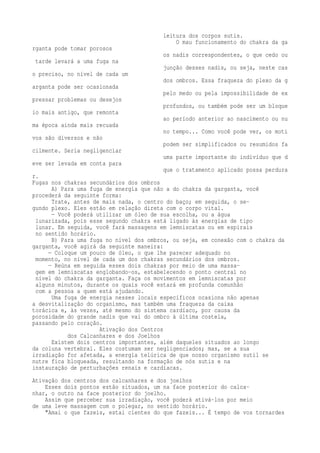 leitura dos corpos sutis. 
O mau funcionamento do chakra da ga 
rganta pode tomar porosos 
os nadis correspondentes, o que cedo ou 
tarde levará a uma fuga na 
junção desses nadis, ou seja, neste cas 
o preciso, no nível de cada um 
dos ombros. Essa fraqueza do plexo da g 
arganta pode ser ocasionada 
pelo medo ou pela impossibilidade de ex 
pressar problemas ou desejos 
profundos, ou também pode ser um bloque 
io mais antigo, que remonta 
ao período anterior ao nascimento ou nu 
ma época ainda mais recuada 
no tempo... Como você pode ver, os moti 
vos são diversos e não 
podem ser simplificados ou resumidos fa 
cilmente. Seria negligenciar 
uma parte importante do indivíduo que d 
eve ser levada em conta para 
que o tratamento aplicado possa perdura 
r. 
Fugas nos chakras secundários dos ombros 
A) Para uma fuga de energia que não a do chakra da garganta, você 
procederá da seguinte forma: 
Trate, antes de mais nada, o centro do baço; em seguida, o se-gundo 
plexo. Eles estão em relação direta com o corpo vital. 
— Você poderá utilizar um óleo de sua escolha, ou a água 
lunarizada, pois esse segundo chakra está ligado às energias de tipo 
lunar. Em seguida, você fará massagens em lemniscatas ou em espirais 
no sentido horário. 
B) Para uma fuga no nível dos ombros, ou seja, em conexão com o chakra da 
garganta, você agirá da seguinte maneira: 
— Coloque um pouco de óleo, o que lhe parecer adequado no 
momento, no nível de cada um dos chakras secundários dos ombros. 
— Reúna em seguida esses dois chakras por meio de uma massa-gem 
em lemniscatas englobando-os, estabelecendo o ponto central no 
nível do chakra da garganta. Faça os movimentos em lemniscatas por 
alguns minutos, durante os quais você estará em profunda comunhão 
com a pessoa a quem está ajudando. 
Uma fuga de energia nesses locais específicos ocasiona não apenas 
a desvitalização do organismo, mas também uma fraqueza da caixa 
torácica e, às vezes, até mesmo do sistema cardíaco, por causa da 
porosidade do grande nadis que vai do ombro à última costela, 
passando pelo coração. 
Ativação dos Centros 
dos Calcanhares e dos Joelhos 
Existem dois centros importantes, além daqueles situados ao longo 
da coluna vertebral. Eles costumam ser negligenciados; mas, se a sua 
irradiação for afetada, a energia telúrica de que nosso organismo sutil se 
nutre fica bloqueada, resultando na formação de nós sutis e na 
instauração de perturbações renais e cardíacas. 
Ativação dos centros dos calcanhares e dos joelhos 
Esses dois pontos estão situados, um na face posterior do calca-nhar, 
o outro na face posterior do joelho. 
Assim que perceber sua irradiação, você poderá ativá-los por meio 
de uma leve massagem com o polegar, no sentido horário. 
"Amai o que fazeis, estai cientes do que fazeis... É tempo de vos tornardes 
 