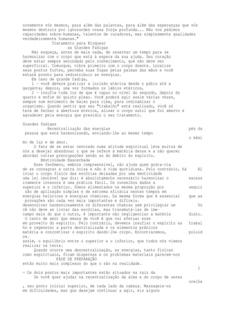 novamente vós mesmos, para além das palavras, para além das esperanças que vós 
mesmos destruís por ignorardes vossa força profunda... Não vos pedimos 
capacidades sobre-humanas, talentos de curadores, mas simplesmente qualidades 
verdadeiramente humanas." 
Tratamento para Bloquear 
as Grandes Fadigas 
Não esqueça, antes de mais nada, de reservar um tempo para se 
harmonizar com o corpo que está à espera da sua ajuda. Seu coração 
deve estar sempre secundado pelo conhecimento, que não deve ser 
superficial. Comungue, vibre primeiro com o corpo doente. Localize 
seus pontos fortes, perceba suas fugas pelas palmas das mãos e você 
estará pronto para redistribuir as energias. 
Em caso de grande fadiga, 
1 – você deverá praticar a incisão etérica desde o púbis até a 
garganta; depois, uma vez formados os lábios etéricos, 
2 – insufle toda luz de que é capaz no nível do segundo, depois do 
quarto e enfim do quinto plexo. Você poderá agir assim várias vezes, 
sempre num movimento de baixo para cima, para redinamizar o 
organismo. Quando sentir que seu "trabalho" está realizado, você só 
terá de fechar a abertura etérica, alisar o corpo sutil que foi aberto e 
agradecer pela energia que presidiu o seu tratamento. 
Grandes fadigas 
Recentralização das energias pés da 
pessoa que está harmonizando, enviando-lhe ao mesmo tempo 
o máxi 
mo de luz e de amor. 
O fato de se estar centrado numa atitude espiritual leva muitos de 
nós a desejar abandonar o que se refere à matéria densa e a não querer 
abordar outras preocupações senão as do âmbito do espírito. 
Emotividade Exacerbada 
Esse fenômeno, embora compreensível, não ajuda quem gosta-ria 
de se consagrar a outra coisa e não à vida quotidiana. Pelo contrário, há Al 
iviar o corpo físico das escórias deixadas por uma emotividade 
uma lei imutável que diz: é absolutamente necessário harmonizar o excess 
ivamente invasora é uma prática fácil. Os conselhos dados a 
superior e o inferior. Somos alimentados na mesma proporção por seguir 
são de aplicação simples e de extrema eficácia nestes tempos em 
energias telúricas e energias cósmicas. Da mesma forma que é essencial que as 
provações são cada vez mais importantes e difíceis. 
desenvolver harmoniosamente os diferentes chakras sem privilegiar um Vo 
cê não deve se livrar das escórias, mas transmutá-las de ime-campo 
mais do que o outro, é importante não negligenciar a matéria diato. 
O canto de amor que emana de você é que vai efetuar esse 
em proveito do espírito. Pelo contrário, devemos insuflar o espírito na trabal 
ho e regenerar a parte desvitalizada e os elementos prânicos 
matéria e concretizar o espírito dando-lhe corpo. Encontraremos, poluíd 
os. 
assim, o equilíbrio entre o superior e o inferior, que todos nós viemos 
realizar na terra. 
Quando ocorre uma descentralização, as energias, tanto físicas 
como espirituais, ficam dispersas e os problemas materiais parecem-nos 
FASE DE PREPARAÇÃO 
então muito mais complexos do que o são na realidade. 
1 
— Os dois pontos mais importantes estão situados na raiz da 
Se você quer ajudar na recentralização da alma e do corpo de seres 
orelha 
, seu ponto inicial superior, de cada lado da cabeça. Massageie-os 
em dificuldades, mas que desejam continuar a agir, eis alguns 
 