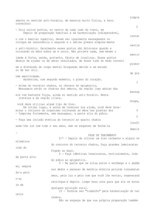 simple 
smente no sentido anti-horário, de maneira muito física, a seco. 
conselhos: 
2 
— Dois outros pontos, no centro de cada lado do rosto, em 
Depois da preparação habitual e da harmonização indispensável, 
contat 
o com o maxilar superior, devem ser igualmente massageados no 
coloque em ressonância o segundo e o sétimo plexos simples-mente 
sentid 
o anti-horário. Geralmente esses pontos são dolorosos quando a 
colocando as mãos sobre um e outro. Não projete nada, nem mesmo o 
emotiv 
idade é forte, sendo, portanto, fáceis de localizar. Esses pontos 
desejo de ajudar ou de obter resultados, de fazer tudo do modo correto 
promov 
em a distensão do corpo mental bloqueado devido a um estado 
ou de ser útil. 
de gra 
nde emotividade. 
Harmonize, num segundo momento, o plexo do coração. 
3 
— Acima do terceiro chakra, no côncavo do epigástrio, 
Massageie então os chakras dos ombros, da região logo abaixo das 
massag 
eie com bastante força, ainda no sentido anti-horário. Nesta 
costelas e da região ilíaca. 
etapa, 
você deve utilizar algum tipo de óleo. 
Em último lugar, e antes de terminar sua ajuda, você deve dina-mizar 
o conjunto do organismo colocando as mãos nas plantas dos 4 
— Comprima fortemente, sem massagear, a parte alta do púbis. 
5 
— Faça uma incisão etérica do terceiro ao quarto chakra 
insufl 
ando-lhe luz com todo o seu amor, sem se esquecer de fechá-la 
depois 
. 
FASE DE TRATAMENTO 
6/7 — Depois de colocar um óleo calmante a alguns ce 
ntímetros 
do contorno do terceiro chakra, faça grandes lemniscatas 
indo do 
fígado ao baço. 
8 — Faça idênticas lenmiscatas, verticalmente, indo 
da parte alta 
do púbis ao epigástrio. 
9 — Na parte que se situa entre o estômago e o abdôm 
en, segure 
nos dedos o excesso de matéria etérica poluída transmutan 
do-a pelo 
amor, pela luz e pelo som que você lhe enviar, regenerand 
o-a; 
recoloque-a depois. Limpe essa zona para que ela se esvaz 
ie de 
qualquer poluição sutil. 
10 — Termine seu "trabalho" pela harmonização do ter 
ceiro 
chakra. 
Não se esqueça de que sua própria preparação também 
 