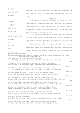 é indis-pensável 
aqui, pois não poderá ocorrer uma verdadeira lim 
peza se você 
não alcançar a calma, a serenidade que presidem toda ajud 
a nesse 
campo. 
Depressão 
A depressão tem causas variadas; por isso, não há um 
método 
universal de tratamento para ela. É possível, entretanto, 
limpar o 
organismo físico, etérico e emocional das escórias acumul 
adas e que 
bloqueiam o trabalho interior necessário, assim como prev 
er as tera-pias 
que poderão acelerar a cura. 
1 - A primeira ação será a de lavar os circuitos ene 
rgéticos para que 
o prana possa irrigar corretamente os nadis. O esquema do 
s nadis, 
apresentado adiante, permitirá que você os visualize melh 
or. 
Massageie os nadis com um pouco de óleo, em lemnisca 
tas, de 
baixo para cima, para dinamizá-los. Acentue a massagem qu 
ando 
chegar ao nível do segundo chakra e à planta dos pés. Par 
a encontrar 
Emotividade exacerbada 
Depressãocom mais facilidade o circuito sutil dos nadis dessa parte do corpo, 
Perturbações Psiquiátricas 
você pode usar a ilustração da página 183. 
Purifique os circuitos dos nadis, tanto frontais como dorsais. 
Para 
ajudar um ser a encontrar em si mesmo o motor de autocura, 
Reequilibre os chakras principais seguindo uma ordem bem precisa: 
próprio 
de cada um, para permitir-lhe ver levantarem-se certos véus, 
2 — Comece pelo plexo solar ou terceiro chakra. É preciso pro-alguns 
c 
onselhos podem ser úteis. Servirão para esclarecer certos 
mover nova ancoragem do ser deprimido no nível do seu terceiro 
pontos, 
para desembaçar os olhos de sua alma num nível mais sutil. 
chakra, pois, na maioria dos casos, o cordão prateado (cordão sutil que 
É pr 
eciso deixar claro que cada dificuldade que temos de enfrentar, 
liga o corpo físico aos outros corpos durante toda a vida e que só se 
cada pro 
blema, faz igualmente parte da nossa caminhada. Alguns deles 
rompe no momento da morte do corpo) ficou tenso demais, o que 
se nos a 
presentam como verdadeiros mestres, quando considerados 
pode ocasionar uma brutal saída fora do corpo. Em momento algum é 
com um p 
ouco mais de distanciamento. 
desejável que a saída fora do corpo ocorra brutalmente e num estado 
Por 
melhor que seja, o terapeuta não cura. Ele não pode bloquear 
emocional importante, pois pode-se sofrer o contragolpe de uma 
 