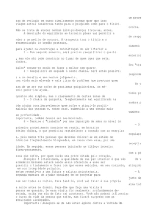 um proce 
sso de evolução em curso simplesmente porque quer que isso 
viagem astral desastrosa tanto para o psiquismo como para o físico. 
ocorra. 
Não se trata de abater nenhum inimigo-doença; trata-se, antes, 
A devolução do equilíbrio ao terceiro plexo vai permitir a 
de respo 
nder a um pedido de socorro. O terapeuta traz o tijolo e o 
rearmonização do cordão prateado. 
cimento 
para ajudar na construção e reconstrução do ser interior e 
3 — Num segundo momento, será preciso reequilibrar o quarto 
exterior 
, mas ele não pode construir no lugar de quem quer que seja. 
chakra. 
Seu "tra 
balho" resume-se então em fazer o melhor sem querer 
4 — Reequilibre em seguida o sexto chakra. Será então possível 
responde 
r a um desafio e sem nenhum julgamento. 
uma visão mais elevada e mais clara do problema que preocupa quem 
No c 
aso de um ser que sofre de problemas psiquiátricos, os mé-veio 
pedir-lhe ajuda. 
todos pr 
opostos são simples, mas o clareamento de certas zonas de 
5 — O chakra da garganta, freqüentemente mal equilibrado na 
sombra p 
ode ajudar consideravelmente quem sofre e atingi-lo positi-maioria 
das pessoas e, nesse caso, submetido a uma tensão mais 
vamente 
em profundidade. 
importante, também deverá ser rearmonizado. 
6 — Termine o "trabalho" por uma imposição de mãos no nível do 
— O 
primeiro procedimento consiste em reunir, em horários 
sétimo chakra, o que permitirá restabelecer a conexão com as energias 
regulare 
s, pelo menos três pessoas que deverão colocar-se em estado de 
cósmicas freqüentemente bloqueadas, em casos como esse, por uma 
receptiv 
idade. Em seguida, essas pessoas iniciarão um diálogo interior 
forma-pensamento. 
com a pe 
ssoa que sofre, por quem dirão uma prece ditada pelo coração. 
Atenção: A intensidade, a qualidade de sua paz interior é que vão Um v 
erdadeiro bálsamo estará sendo assim oferecido a esse ser 
presidir o tratamento e fazer com que esses veículos, em seu conjunto, atingido 
em sua integridade psíquica. 
sejam receptivos a uma futura e salutar psicoterapia. — A 
segunda maneira de ajudar consiste em se projetar para 
junto de 
sse ser todas as noites. Para fazê-lo, você vai falar à sua própria 
alma tod 
a noite antes de dormir. Peça-lhe que faça uma visita à 
pessoa em questão. Se essa visita for realmente, profundamente de-sejada, 
saiba que ela de fato vai acontecer. Você não poderá influenciar 
o curso da vida da pessoa que sofre, mas ficará surpreso com os 
resultados alcançados. 
Importante: Assegure-se de não estar agindo contra a vontade da 
 
