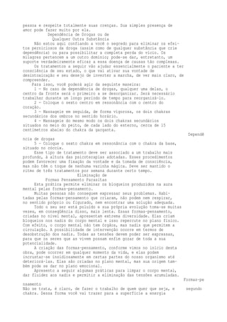 pessoa e respeite totalmente suas crenças. Sua simples presença de 
amor pode fazer muito por ela. 
Dependência de Drogas ou de 
Qualquer Outra Substância 
Não estou aqui confiando a você o segredo para eliminar os efei-tos 
perniciosos da droga (assim como de qualquer substância que crie 
dependência) ou para possibilitar a completa perda do vício. Os 
milagres pertencem a um outro domínio; pode-se dar, entretanto, um 
suporte verdadeiramente eficaz a essa doença de causas tão complexas. 
Os tratamentos a seguir vão ajudar essencialmente o paciente a ter 
consciência de seu estado, o que vai ativar sua vontade de 
desintoxicação e seu desejo de inverter a marcha, de ver mais claro, de 
compreender. 
Para isso, você poderá agir da seguinte maneira: 
1 — No caso de dependência de drogas, qualquer uma delas, o 
centro da fronte será o primeiro a se desorganizar. Será necessário 
trabalhar durante um longo período de tempo para reorganizá-lo. 
2 — Coloque o sexto centro em ressonância com o centro do 
coração. 
3 — Massageie em seguida, de forma vigorosa, os dois chakras 
secundários dos ombros no sentido horário. 
4 — Massageie do mesmo modo os dois chakras secundários 
situados no meio do peito, de cada lado do esterno, cerca de 15 
centímetros abaixo do chakra da garganta. 
Dependê 
ncia de drogas 
5 – Coloque o sexto chakra em ressonância com o chakra da base, 
situado no cóccix. 
Esse tipo de tratamento deve ser associado a um trabalho mais 
profundo, à altura das psicoterapias adotadas. Esses procedimentos 
podem favorecer uma fixação da vontade e da tomada de consciência, 
mas não têm o toque de nenhuma varinha mágica. Deve ser mantido o 
ritmo de três tratamentos por semana durante certo tempo. 
Eliminação de 
Formas Pensamento Parasitas 
Esta prática permite eliminar os bloqueios produzidos na aura 
mental pelas formas-pensamento. 
Muitas pessoas não conseguem expressar seus problemas. Habi-tadas 
pelas formas-pensamento que criaram, não podem nem respirar, 
no sentido próprio ou figurado, nem encontrar uma solução adequada. 
Todo o seu ser está poluído e sua própria evolução toma-se muitas 
vezes, em conseqüência disso, mais lenta. Essas formas-pensamento, 
criadas no nível mental, apresentam extrema diversidade. Elas criam 
bloqueios nos nadis do corpo mental e isso repercute no plano físico. 
Com efeito, o corpo mental não tem órgãos, mas nadis que permitem a 
circulação. A possibilidade de intervenção ocorre em termos de 
desobstrução dos nadis. Todas as tensões devem poder ser expressas, 
para que os seres que as vivem possam enfim gozar de toda a sua 
potencialidade. 
A criação das formas-pensamento, conforme vimos no início desta 
obra, pode ocorrer em qualquer momento da vida, e elas podem 
incrustar-se insidiosamente em certas partes do nosso organismo até 
deteriorá-las. Elas são criadas no plano mental, mas sua origem tam-bém 
pode se dar no plano emocional. 
Apresento a seguir algumas práticas para limpar o corpo mental, 
dar fluidez aos nadis e permitir a eliminação das tensões acumuladas. 
Formas-pe 
nsamento 
Não se trata, é claro, de fazer o trabalho de quem quer que seja, e segundo 
chakra. Dessa forma você vai trazer para a superfície a energia 
 
