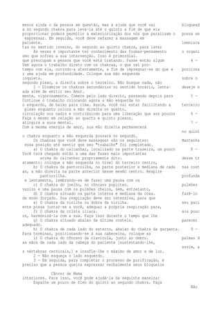 menos ainda o da pessoa em questão, mas a ajuda que você vai bloquead 
a no segundo chakra para levá-la até o quinto a fim de que ela 
proporcionar poderá permitir a exteriorização dos nós que paralisam o possa se 
expressar. Em seguida, você deve refazer a massagem em 
paciente. lemnisca 
tas no sentido inverso, do segundo ao quinto chakra, para lavar 
Às vezes é importante ter conhecimento das formas-pensamento o organi 
smo que sofreu a sua intervenção. Isso é primordial. 
que preocupam a pessoa que você está tratando. Passe então algum 4 — 
Vem agora o trabalho direto com os chakras, o que vai pro-tempo 
com ela, ouvindo-a atentamente, a fim de impregnar-se do que a porciona 
r uma ajuda em profundidade. Coloque sua mão esquerda 
inquieta. sobre o 
segundo plexo, a direita sobre o terceiro. Não busque nada, não 
1 — Dinamize os chakras secundários no sentido horário, lenta- deseje n 
ada além de emitir seu Amor. 
mente, vigorosamente. Comece pelo lado direito, passando depois para 5 — 
Continue o trabalho colocando agora a mão esquerda no 
o esquerdo, de baixo para cima. Assim, você vai estar facilitando a terceiro 
plexo enquanto coloca a mão direita no quarto. 
circulação nos nadis e contribuindo para uma liberação que aos poucos 6 — 
Faça o mesmo em relação ao quarto e quinto plexos. 
atingirá a aura mental. 7 — 
Com a mesma energia de amor, sua mão direita permanecerá 
no quint 
o chakra enquanto a mão esquerda pousará no segundo. 
Os chakras que você deve massagear são os seguintes: Mantenha 
essa posição até sentir que seu "trabalho" foi completado. 
a) O chakra do calcanhar, localizado na parte traseira, um pouco 8 — 
Você terá chegado então a uma das fases mais importantes 
acima do calcanhar propriamente dito. desse tr 
atamento: coloque a mão esquerda no nível do terceiro centro, 
b) O chakra da panturrilha, na parte posterior e mediana de cada nas cost 
as, a mão direita na parte anterior desse mesmo centro. Respire 
panturrilha. profunda 
e lentamente, lembrando-se de fazer uma pausa com os 
c) O chakra do joelho, no côncavo poplíteo. pulmões 
vazios e uma pausa com os pulmões cheios, sem, entretanto, 
d) O chakra situado na parte interna e mediana da coxa. fazê-lo 
de modo forçado. Sua respiração deve ser ostensiva, para que 
e) O chakra da virilha ou dobra da virilha. seu paci 
ente possa juntar-se a você, adequar a própria respiração para, 
f) O chakra da crista ilíaca. aos pouc 
os, harmonizá-la com a sua. Faça isso durante o tempo que lhe 
g) O chakra situado abaixo da última costela. parecer 
adequado. 
h) O chakra de cada lado do esterno, abaixo do chakra da garganta. 9 — 
Para terminar, posicionando-se à sua cabeceira, coloque as 
i) O chakra do côncavo da clavícula, junto ao ombro. palmas d 
as mãos de cada lado da cabeça do paciente [sustentando-lhe, 
assim, a 
s vértebras cervicais,] e insufle-lhe o máximo de amor e de luz. 
2 — Não esqueça o lado esquerdo. 
3 — Em seguida, para completar o processo de purificação, é 
preciso que a pessoa queira expressar verbalmente seus bloqueios 
Câncer de Mama 
interiores. Para isso, você pode ajudá-la da seguinte maneira: 
Espalhe um pouco de óleo do quinto ao segundo chakra. Faça 
Não 
 