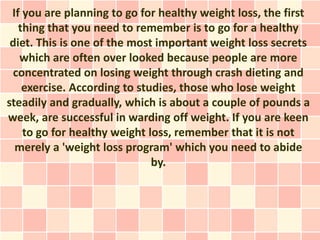 If you are planning to go for healthy weight loss, the first
   thing that you need to remember is to go for a healthy
 diet. This is one of the most important weight loss secrets
   which are often over looked because people are more
  concentrated on losing weight through crash dieting and
    exercise. According to studies, those who lose weight
steadily and gradually, which is about a couple of pounds a
week, are successful in warding off weight. If you are keen
    to go for healthy weight loss, remember that it is not
  merely a 'weight loss program' which you need to abide
                              by.
 