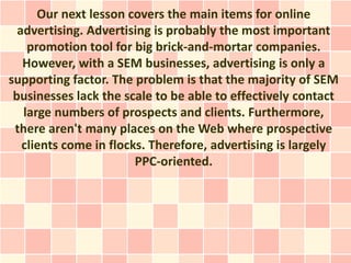 Our next lesson covers the main items for online
  advertising. Advertising is probably the most important
    promotion tool for big brick-and-mortar companies.
   However, with a SEM businesses, advertising is only a
supporting factor. The problem is that the majority of SEM
 businesses lack the scale to be able to effectively contact
   large numbers of prospects and clients. Furthermore,
 there aren't many places on the Web where prospective
   clients come in flocks. Therefore, advertising is largely
                        PPC-oriented.
 