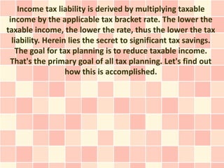 Income tax liability is derived by multiplying taxable
 income by the applicable tax bracket rate. The lower the
taxable income, the lower the rate, thus the lower the tax
  liability. Herein lies the secret to significant tax savings.
   The goal for tax planning is to reduce taxable income.
 That's the primary goal of all tax planning. Let's find out
                   how this is accomplished.
 