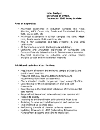 Lab- Analyst, 
Sultanate of Oman. 
December 2007 to up to date 
Area of expertise: 
? Analytical experience in reduction samples like Metal, 
Alumina, AlF3, Cover mix, Fresh and Fluorinated Alumina, 
Bath, crush bath, etc 
? Analytical experience in carbon samples like coke, Pitch, 
core, Anode scrub, Butt, cast iron, etc. 
? XRD & XRF calibration and OES (Thermo) & OES 3000 
calibration. 
? All Carbon Instruments Calibration & Validation. 
? Sampling and Analytical experience in Particulate and 
Gaseous Fluoride determination in Environmental samples. 
? Analytical experience in reduction and carbon related 
analysis by wet and instrumental methods 
Additional technical Contribution: 
? Preparation of weekly and monthly sample Statistics and 
quality trend analysis 
? Prepared technical reports detailing findings and 
recommendations from assessments. 
? Check standard results comparison report using MS office. 
? Contributing for the modifications in SOP and ISO 
documents 
? Contributing in the Statistical validation of Environmental 
data results 
? Respond to internal and external customer queries with 
respect to quality 
? Involving to the benchmark exercise with Alcan Labs 
? Assisting for new method development and evaluation 
? Implemented 5s in office area. 
? Performing the role of chemist on leave reserve. 
? Updating All results in LIMS (Laboratory Information 
Management System) and send to Operation. 
 