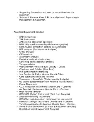 ? Supporting Supervisor and sent to report timely to the 
customer. 
? Shipment Alumina, Coke & Pitch analysis and Supporting to 
Management & Customer. 
Analytical Equipment handled: 
? XRD Instrument 
? XRF Instrument 
? AAS(atomic absorption spectrum) 
? HPLC(High-performance liquid chromatography) 
? LDPSA(Laser diffraction particle size Analyser) 
? BET analyzer (Surface Area Analyser) 
? CHNS analyzer 
? C&S analyzer 
? Ionometry analysis 
? Electrical resistivity instrument 
? Softening point apparatus (Metler) 
? Young modules 
? VBD analyzer (Vibrated Bulk Density C Coke) 
? CI grinder and Polisher (Cast Iron) 
? Mini Lathe Machine Handling 
? Jaw Crusher & Shaker (Anode Core & Coke) 
? Core cutting machine and Roll mill 
? Viscometer C Brookfield (Pitch viscosity Analysis) 
? UV Visible Spectrometer (Wet Analysis in all samples) 
? Flame Photometer 
? CO2 Reactivity Instrument (Anode Core C Carbon) 
? Air Reactivity Instrument (Anode Core C Carbon) 
? High volume sampler 
? OES 3000 (Belec) Instrument (Cast Iron Analysis) 
? Anode core cutting instrument 
? OES (Thermo) Aluminium metal analysis instrument 
? Flectural strength Instrument (Anode core C Carbon) 
? Tumbling Apparatus Instrument (Anode Core C Carbon) 
? Sieve Shaker Instrument (Carbon & Reduction samples) 
? Distillation Unit (Environment Analysis) 
 