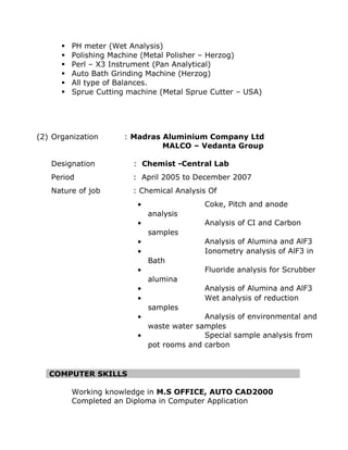 ? PH meter (Wet Analysis) 
? Polishing Machine (Metal Polisher C Herzog) 
? Perl C X3 Instrument (Pan Analytical) 
? Auto Bath Grinding Machine (Herzog) 
? All type of Balances. 
? Sprue Cutting machine (Metal Sprue Cutter C USA) 
(2) Organization : Madras Aluminium Company Ltd 
MALCO C Vedanta Group 
Designation : Chemist -Central Lab 
Period : April 2005 to December 2007 
Nature of job : Chemical Analysis Of 
 Coke, Pitch and anode 
analysis 
 Analysis of CI and Carbon 
samples 
 Analysis of Alumina and AlF3 
 Ionometry analysis of AlF3 in 
Bath 
 Fluoride analysis for Scrubber 
alumina 
 Analysis of Alumina and AlF3 
 Wet analysis of reduction 
samples 
 Analysis of environmental and 
waste water samples 
 Special sample analysis from 
pot rooms and carbon 
COMPUTER SKILLS 
Working knowledge in M.S OFFICE, AUTO CAD2000 
Completed an Diploma in Computer Application 
 