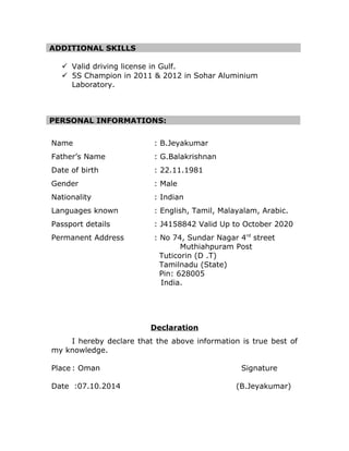 ADDITIONAL SKILLS 
? Valid driving license in Gulf. 
? 5S Champion in 2011 & 2012 in Sohar Aluminium 
Laboratory. 
PERSONAL INFORMATIONS: 
Name : B.Jeyakumar 
Fathers Name : G.Balakrishnan 
Date of birth : 22.11.1981 
Gender : Male 
Nationality : Indian 
Languages known : English, Tamil, Malayalam, Arabic. 
Passport details : J4158842 Valid Up to October 2020 
Permanent Address : No 74, Sundar Nagar 4rd street 
Muthiahpuram Post 
Tuticorin (D .T) 
Tamilnadu (State) 
Pin: 628005 
India. 
Declaration 
I hereby declare that the above information is true best of 
my knowledge. 
Place : Oman Signature 
Date :07.10.2014 (B.Jeyakumar) 
 