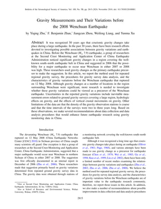 Gravity Measurements and Their Variations before
the 2008 Wenchuan Earthquake
by Yiqing Zhu,*
F. Benjamin Zhan,†
Jiangcun Zhou, Weifeng Liang, and Yunma Xu
Abstract It was recognized 50 years ago that coseismic gravity changes take
place during a large earthquake. In the past 30 years, there have been research efforts
devoted to investigating possible associations between gravity variations and earth-
quakes in China. Before the Wenchuan (Mw 7.9) earthquake, a group of researchers
at the Second Crust Monitoring and Application Center of China Earthquake
Administration noticed significant gravity changes in a region covering the well-
known south–north earthquake belt in China and suggested in 2006 that the possi-
bility for a major earthquake to occur near Wenchuan in either 2007 or 2008
was high. These researchers used gravity changes as the primary earthquake precur-
sor to make the suggestion. In this article, we report the method used for repeated
regional gravity survey, the procedures for gravity survey data analysis, and the
characteristics of gravity variations before the Wenchuan earthquake that ruptured
on 12 May 2008. Although gravity changes at a number of locations in the region
surrounding Wenchuan were significant, more research is needed to investigate
whether these gravity variations could be viewed as a precursor of the Wenchuan
earthquake. Uncertainties in the reported gravity variations include inevitable mea-
surement errors related to ground gravity surveys covering a large region, hydrologic
effects on gravity, and the effects of vertical crustal movements on gravity. Other
limitations of the data are that the density of the gravity observation stations is coarse
and that the time intervals of the surveys were two to three years long. Based on
these observations, we make several recommendations about data collection and data
analysis procedures that would enhance future earthquake research using gravity
monitoring data in China.
Introduction
The devastating Wenchuan (Mw 7.9) earthquake that
ruptured on 12 May 2008 (China Earthquake Networks
Center [CENC] 2010) in Sichuan province of China caught
many scientists off guard. One exception is that a group of
researchers at the Second Crust Monitoring and Application
Center, China Earthquake Administration, suggested that a
major earthquake would occur near Wenchuan in northern
Sichuan of China in either 2007 or 2008. The suggestion
was first officially documented in an internal report in
December of 2006 (Zhu et al., 2006). These researchers
made that suggestion primarily based on gravity variations
determined from repeated ground gravity survey data in
China. The gravity data were obtained through stations of
a monitoring network covering the well-known south–north
earthquake belt.
Although it was recognized a long time ago that coseis-
mic gravity changes take place during an earthquake (Oliver
et al., 1961; Page, 1968), and various attempts have been
made to use gravity change as a precursor for earthquake
forecast (Chen et al., 1979; Wei et al., 1985; Gu et al.,
1998; Kuo et al., 1999; Liu et al. 2002), there have been only
a limited number of recent studies examining the relation-
ships between gravity variations and earthquakes (Zhu et al.,
2003; Zhu et al., 2006; Zhu et al., 2008). We believe the
method used for repeated regional gravity survey, the proce-
dures for gravity survey data analysis, and the characteristics
of gravity variations before the Wenchuan earthquake are of
important value to the earthquake research community,
therefore, we report those issues in this article. In addition,
we also make a number of recommendations about possible
improvements in data collection and data analysis procedures
*Also at Second Crust Monitoring and Application Center, China
Earthquake Administration, Xi’An, 710054, China.
†
Also at School of Resource and Environmental Science, Wuhan
University, Wuhan, 430079, China.
2815
Bulletin of the Seismological Society of America, Vol. 100, No. 5B, pp. 2815–2824, November 2010, doi: 10.1785/0120100081
 