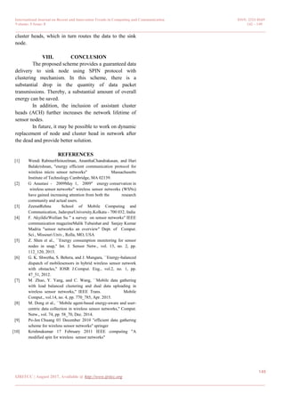 International Journal on Recent and Innovation Trends in Computing and Communication ISSN: 2321-8169
Volume: 5 Issue: 8 142 – 149
_______________________________________________________________________________________________
149
IJRITCC | August 2017, Available @ http://www.ijritcc.org
_______________________________________________________________________________________
cluster heads, which in turn routes the data to the sink
node.
VIII. CONCLUSION
The proposed scheme provides a guaranteed data
delivery to sink node using SPIN protocol with
clustering mechanism. In this scheme, there is a
substantial drop in the quantity of data packet
transmissions. Thereby, a substantial amount of overall
energy can be saved.
In addition, the inclusion of assistant cluster
heads (ACH) further increases the network lifetime of
sensor nodes.
In future, it may be possible to work on dynamic
replacement of node and cluster head in network after
the dead and provide better solution.
REFERENCES
[1] Wendi RabinerHeinzelman, AnanthaChandrakasan, and Hari
Balakrishnan, "energy efficient communication protocol for
wireless micro sensor networks" Massachusetts
Institute of Technology Cambridge, MA 02139.
[2] G Anastasi - ‎ 2009‎ May 1, 2009‎ " energy conservation in‎
wireless sensor networks" wireless sensor networks (WSNs)
have gained increasing attention from both the research
community and actual users.
[3] ZeenatRehna School of Mobile Computing and
Communication, JadavpurUniversity,Kolkata - 700 032, India
[4] F. AkyildizWeilian Su " a survey on sensor networks" IEEE
communication magazineMalik Tubaishat and Sanjay Kumar
Madria "sensor networks an overview" Dept. of Comput.
Sci., Missouri Univ., Rolla, MO, USA
[5] Z. Shen et al., ``Energy consumption monitoring for sensor
nodes in snap,'' Int. J. Sensor Netw., vol. 13, no. 2, pp.
112_120, 2013.
[6] G. K. Shwetha, S. Behera, and J. Mungara, ``Energy-balanced
dispatch of mobilesensors in hybrid wireless sensor network
with obstacles,'' IOSR J.Comput. Eng., vol.2, no. 1, pp.
47_51, 2012.
[7] M. Zhao, Y. Yang, and C. Wang, ``Mobile data gathering
with load balanced clustering and dual data uploading in
wireless sensor networks,'' IEEE Trans. Mobile
Comput., vol.14, no. 4, pp. 770_785, Apr. 2015.
[8] M. Dong et al., ``Mobile agent-based energy-aware and user-
centric data collection in wireless sensor networks,'' Comput.
Netw., vol. 74, pp. 58_70, Dec. 2014.
[9] Po-Jen Chuang 03 December 2010 "efficient data gathering
scheme for wireless sensor networks" springer
[10] Krishnukumar 17 February 2011 IEEE computing "A
modified spin for wireless sensor networks"
 